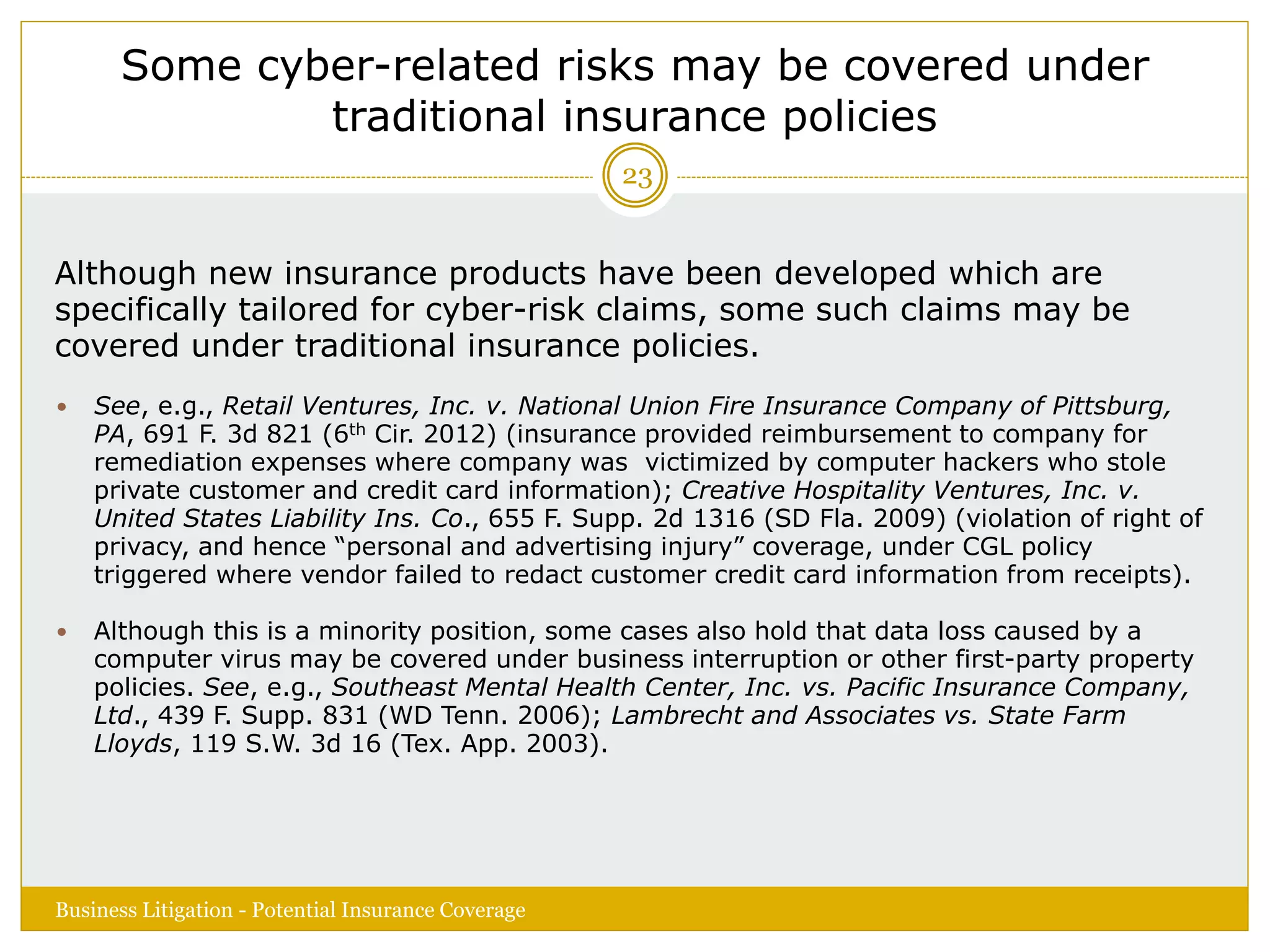 Some cyber-related risks may be covered under
traditional insurance policies
Although new insurance products have been developed which are
specifically tailored for cyber-risk claims, some such claims may be
covered under traditional insurance policies.
 See, e.g., Retail Ventures, Inc. v. National Union Fire Insurance Company of Pittsburg,
PA, 691 F. 3d 821 (6th Cir. 2012) (insurance provided reimbursement to company for
remediation expenses where company was victimized by computer hackers who stole
private customer and credit card information); Creative Hospitality Ventures, Inc. v.
United States Liability Ins. Co., 655 F. Supp. 2d 1316 (SD Fla. 2009) (violation of right of
privacy, and hence “personal and advertising injury” coverage, under CGL policy
triggered where vendor failed to redact customer credit card information from receipts).
 Although this is a minority position, some cases also hold that data loss caused by a
computer virus may be covered under business interruption or other first-party property
policies. See, e.g., Southeast Mental Health Center, Inc. vs. Pacific Insurance Company,
Ltd., 439 F. Supp. 831 (WD Tenn. 2006); Lambrecht and Associates vs. State Farm
Lloyds, 119 S.W. 3d 16 (Tex. App. 2003).
Business Litigation - Potential Insurance Coverage
23
 