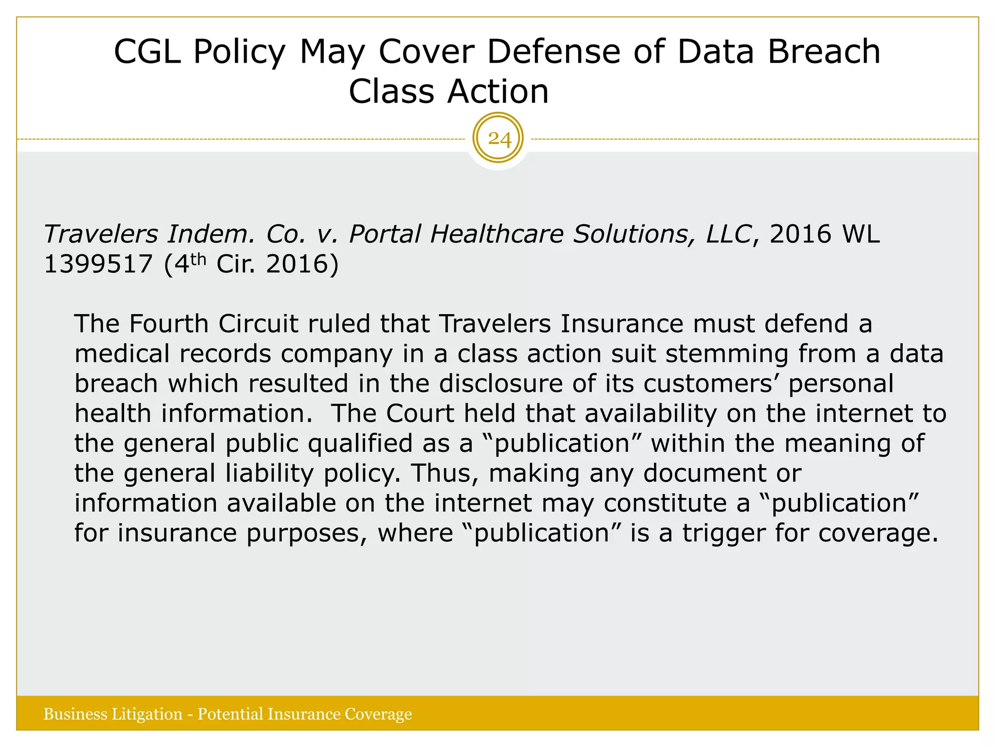 CGL Policy May Cover Defense of Data Breach
Class Action
Travelers Indem. Co. v. Portal Healthcare Solutions, LLC, 2016 WL
1399517 (4th Cir. 2016)
The Fourth Circuit ruled that Travelers Insurance must defend a
medical records company in a class action suit stemming from a data
breach which resulted in the disclosure of its customers’ personal
health information. The Court held that availability on the internet to
the general public qualified as a “publication” within the meaning of
the general liability policy. Thus, making any document or
information available on the internet may constitute a “publication”
for insurance purposes, where “publication” is a trigger for coverage.
Business Litigation - Potential Insurance Coverage
24
 