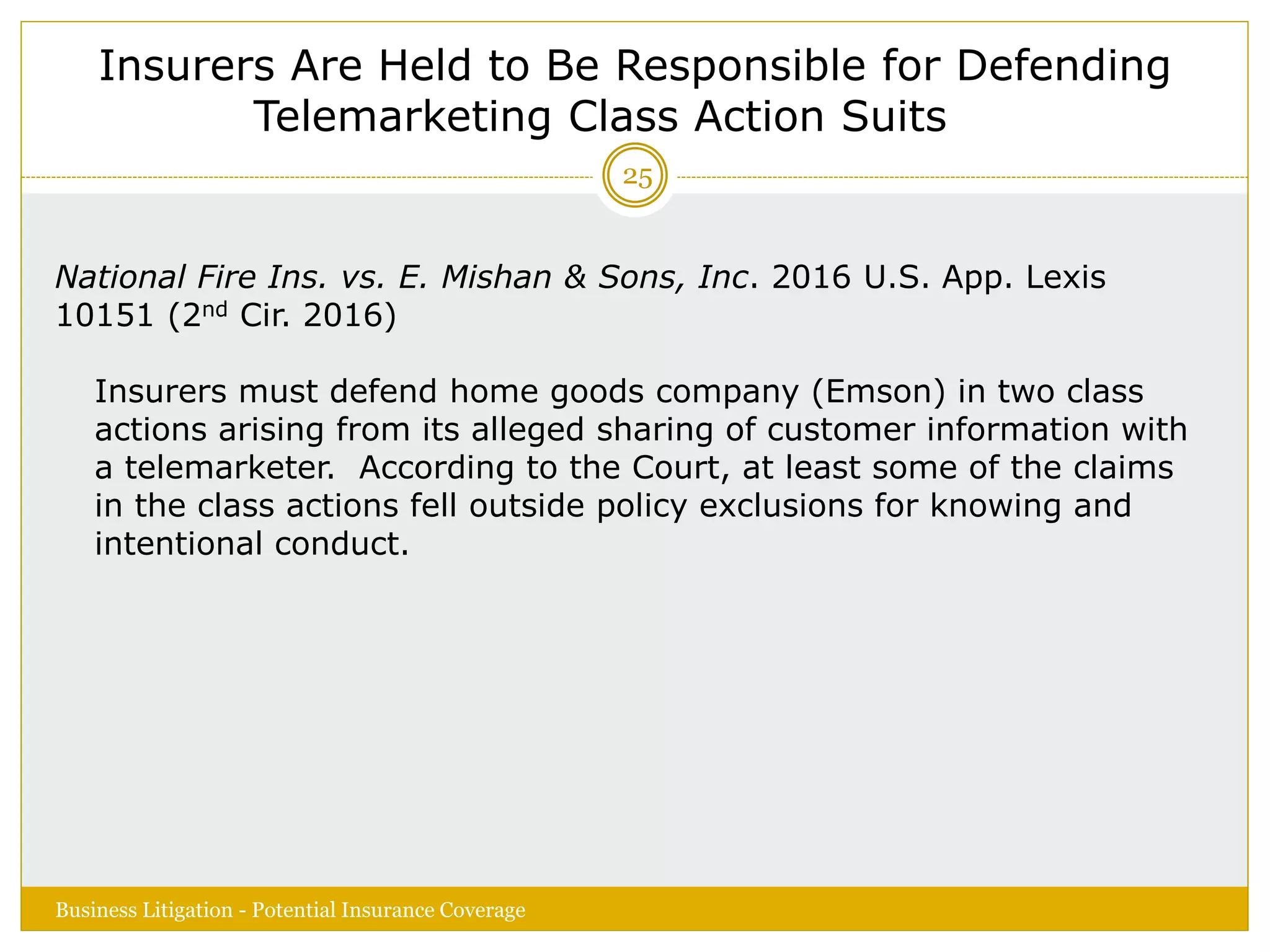 Insurers Are Held to Be Responsible for Defending
Telemarketing Class Action Suits
National Fire Ins. vs. E. Mishan & Sons, Inc. 2016 U.S. App. Lexis
10151 (2nd Cir. 2016)
Insurers must defend home goods company (Emson) in two class
actions arising from its alleged sharing of customer information with
a telemarketer. According to the Court, at least some of the claims
in the class actions fell outside policy exclusions for knowing and
intentional conduct.
Business Litigation - Potential Insurance Coverage
25
 