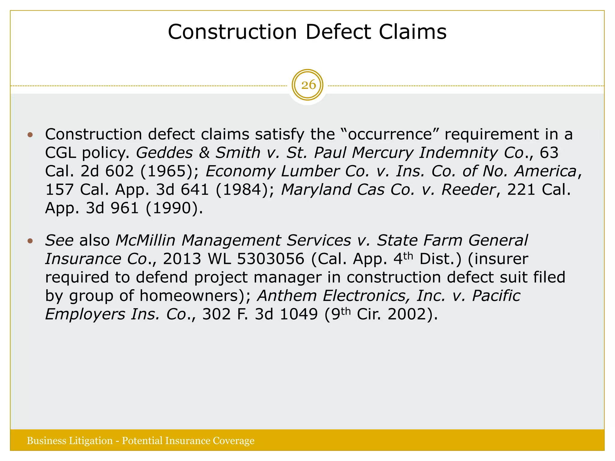 Construction Defect Claims
 Construction defect claims satisfy the “occurrence” requirement in a
CGL policy. Geddes & Smith v. St. Paul Mercury Indemnity Co., 63
Cal. 2d 602 (1965); Economy Lumber Co. v. Ins. Co. of No. America,
157 Cal. App. 3d 641 (1984); Maryland Cas Co. v. Reeder, 221 Cal.
App. 3d 961 (1990).
 See also McMillin Management Services v. State Farm General
Insurance Co., 2013 WL 5303056 (Cal. App. 4th Dist.) (insurer
required to defend project manager in construction defect suit filed
by group of homeowners); Anthem Electronics, Inc. v. Pacific
Employers Ins. Co., 302 F. 3d 1049 (9th Cir. 2002).
Business Litigation - Potential Insurance Coverage
26
 