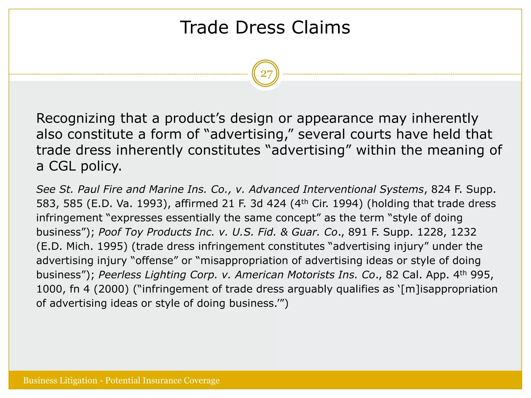 Trade Dress Claims
Recognizing that a product’s design or appearance may inherently
also constitute a form of “advertising,” several courts have held that
trade dress inherently constitutes “advertising” within the meaning of
a CGL policy.
See St. Paul Fire and Marine Ins. Co., v. Advanced Interventional Systems, 824 F. Supp.
583, 585 (E.D. Va. 1993), affirmed 21 F. 3d 424 (4th Cir. 1994) (holding that trade dress
infringement “expresses essentially the same concept” as the term “style of doing
business”); Poof Toy Products Inc. v. U.S. Fid. & Guar. Co., 891 F. Supp. 1228, 1232
(E.D. Mich. 1995) (trade dress infringement constitutes “advertising injury” under the
advertising injury “offense” or “misappropriation of advertising ideas or style of doing
business”); Peerless Lighting Corp. v. American Motorists Ins. Co., 82 Cal. App. 4th 995,
1000, fn 4 (2000) (“infringement of trade dress arguably qualifies as ‘[m]isappropriation
of advertising ideas or style of doing business.’”)
Business Litigation - Potential Insurance Coverage
27
 