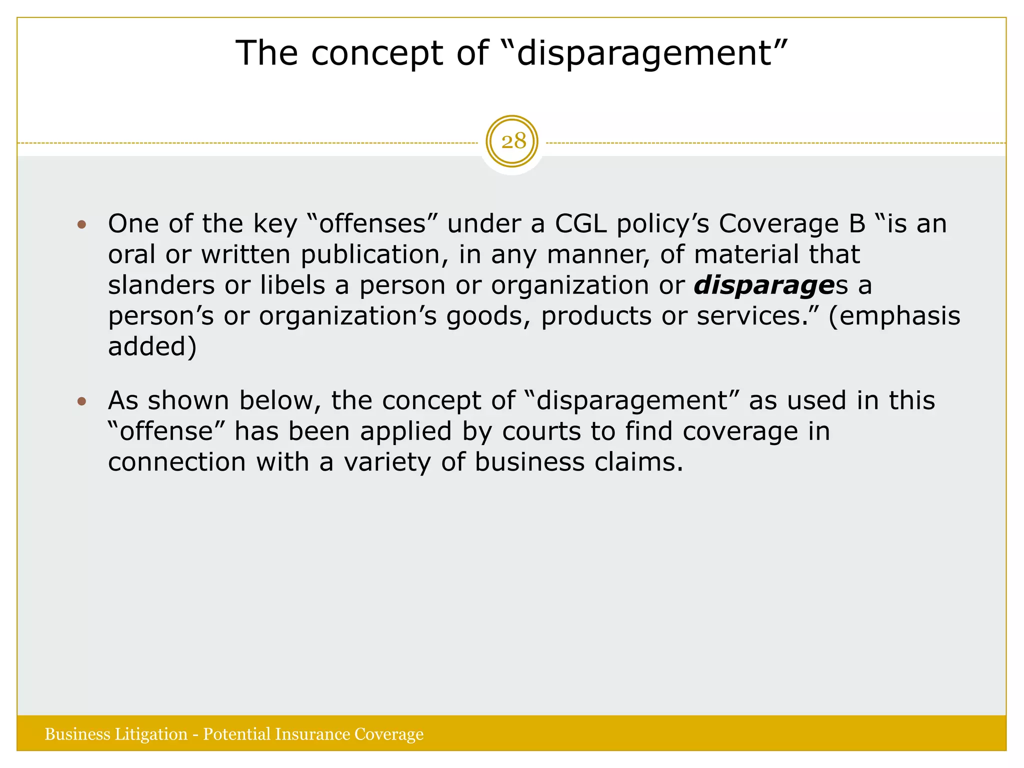 The concept of “disparagement”
 One of the key “offenses” under a CGL policy’s Coverage B “is an
oral or written publication, in any manner, of material that
slanders or libels a person or organization or disparages a
person’s or organization’s goods, products or services.” (emphasis
added)
 As shown below, the concept of “disparagement” as used in this
“offense” has been applied by courts to find coverage in
connection with a variety of business claims.
Business Litigation - Potential Insurance Coverage
28
 