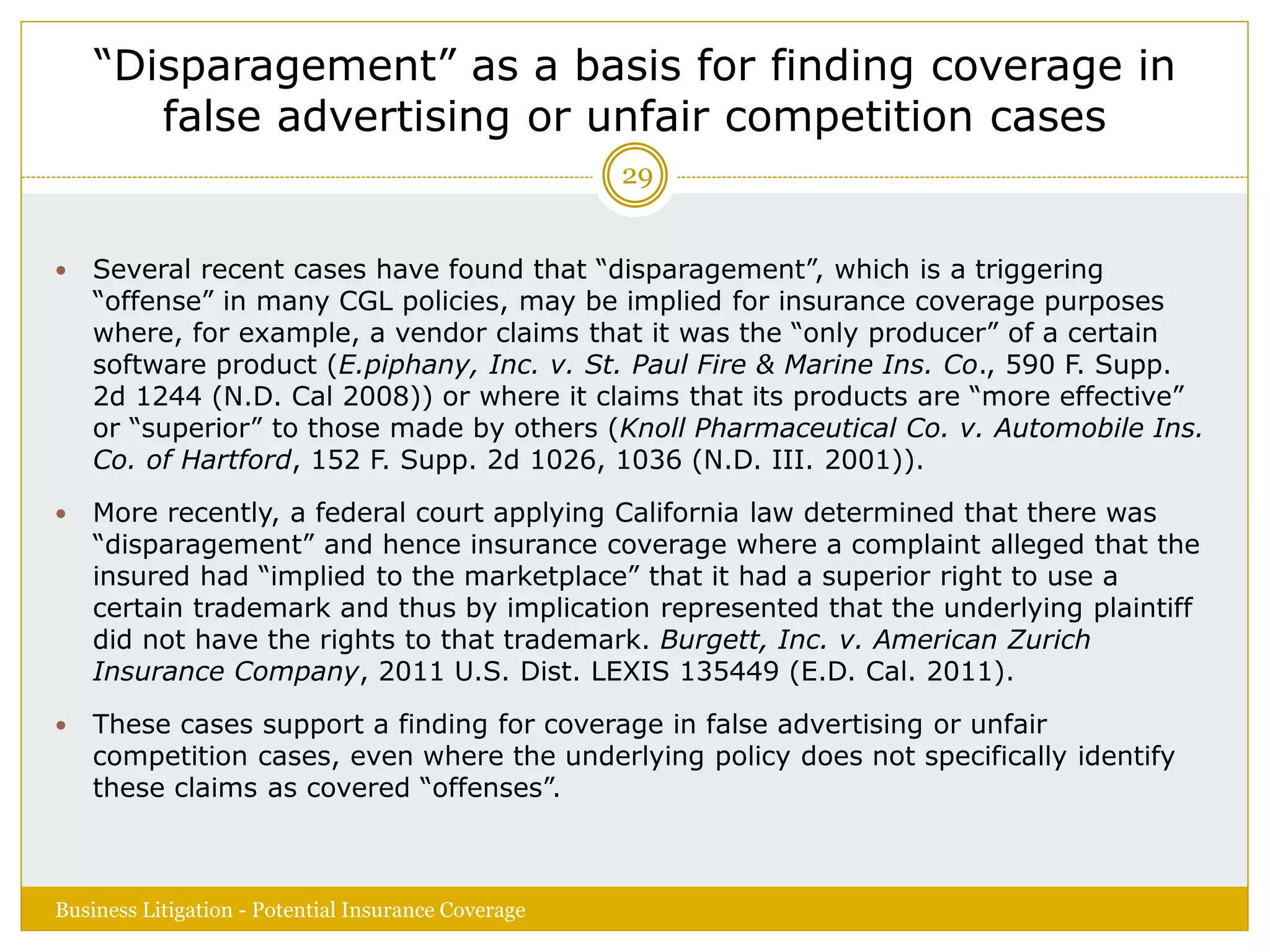 “Disparagement” as a basis for finding coverage in
false advertising or unfair competition cases
 Several recent cases have found that “disparagement”, which is a triggering
“offense” in many CGL policies, may be implied for insurance coverage purposes
where, for example, a vendor claims that it was the “only producer” of a certain
software product (E.piphany, Inc. v. St. Paul Fire & Marine Ins. Co., 590 F. Supp.
2d 1244 (N.D. Cal 2008)) or where it claims that its products are “more effective”
or “superior” to those made by others (Knoll Pharmaceutical Co. v. Automobile Ins.
Co. of Hartford, 152 F. Supp. 2d 1026, 1036 (N.D. III. 2001)).
 More recently, a federal court applying California law determined that there was
“disparagement” and hence insurance coverage where a complaint alleged that the
insured had “implied to the marketplace” that it had a superior right to use a
certain trademark and thus by implication represented that the underlying plaintiff
did not have the rights to that trademark. Burgett, Inc. v. American Zurich
Insurance Company, 2011 U.S. Dist. LEXIS 135449 (E.D. Cal. 2011).
 These cases support a finding for coverage in false advertising or unfair
competition cases, even where the underlying policy does not specifically identify
these claims as covered “offenses”.
Business Litigation - Potential Insurance Coverage
29
 