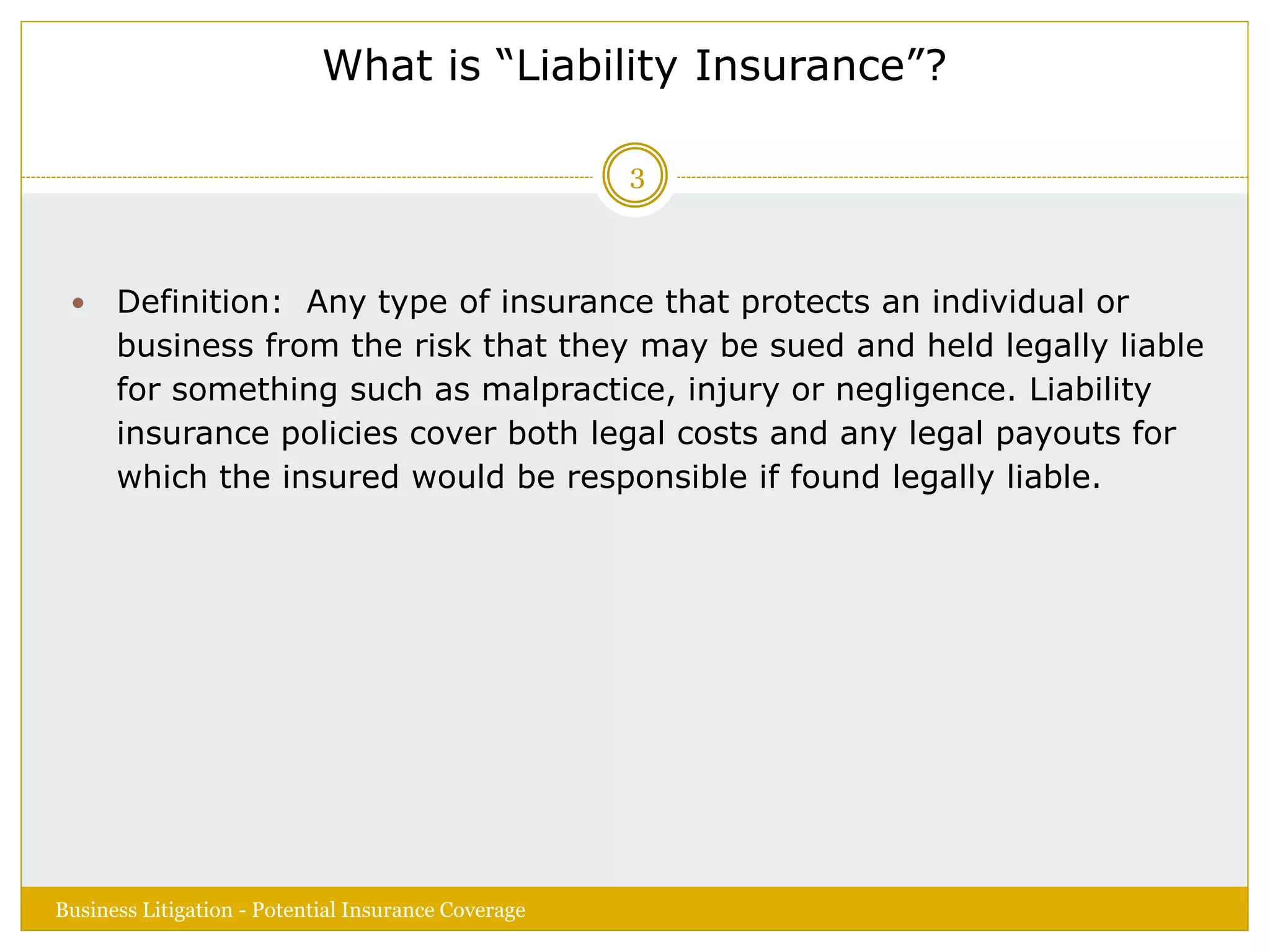 What is “Liability Insurance”?
 Definition: Any type of insurance that protects an individual or
business from the risk that they may be sued and held legally liable
for something such as malpractice, injury or negligence. Liability
insurance policies cover both legal costs and any legal payouts for
which the insured would be responsible if found legally liable.
Business Litigation - Potential Insurance Coverage
3
 