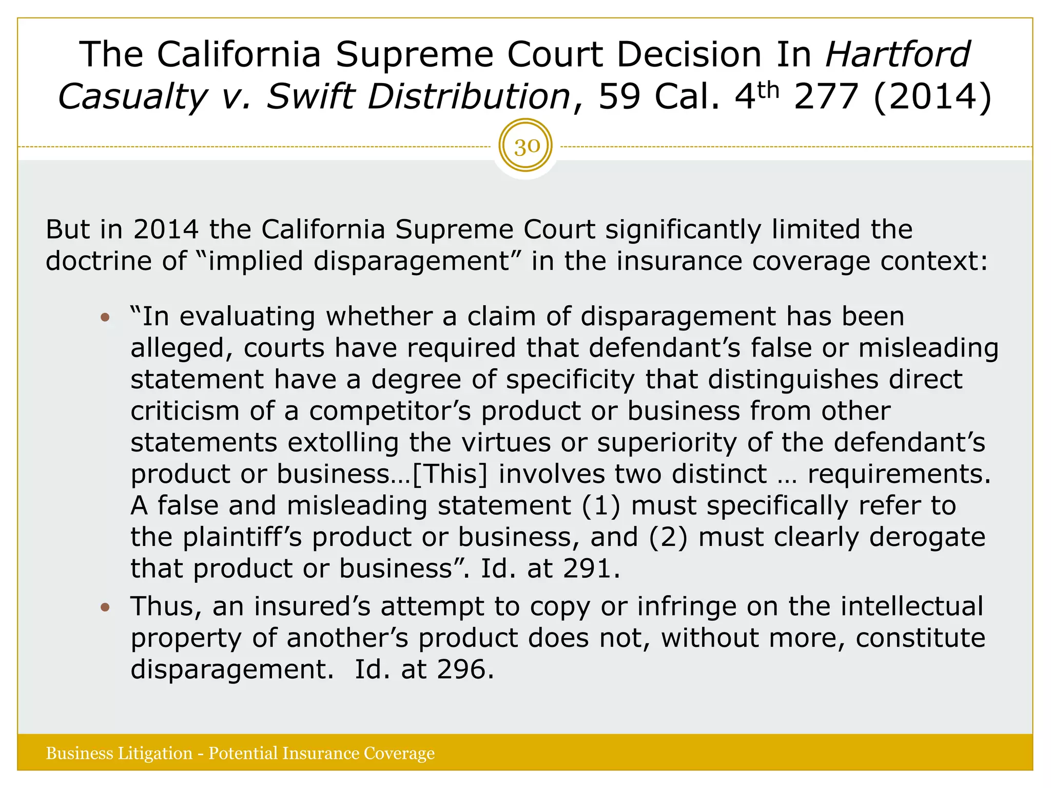 The California Supreme Court Decision In Hartford
Casualty v. Swift Distribution, 59 Cal. 4th 277 (2014)
But in 2014 the California Supreme Court significantly limited the
doctrine of “implied disparagement” in the insurance coverage context:
 “In evaluating whether a claim of disparagement has been
alleged, courts have required that defendant’s false or misleading
statement have a degree of specificity that distinguishes direct
criticism of a competitor’s product or business from other
statements extolling the virtues or superiority of the defendant’s
product or business…[This] involves two distinct … requirements.
A false and misleading statement (1) must specifically refer to
the plaintiff’s product or business, and (2) must clearly derogate
that product or business”. Id. at 291.
 Thus, an insured’s attempt to copy or infringe on the intellectual
property of another’s product does not, without more, constitute
disparagement. Id. at 296.
Business Litigation - Potential Insurance Coverage
30
 