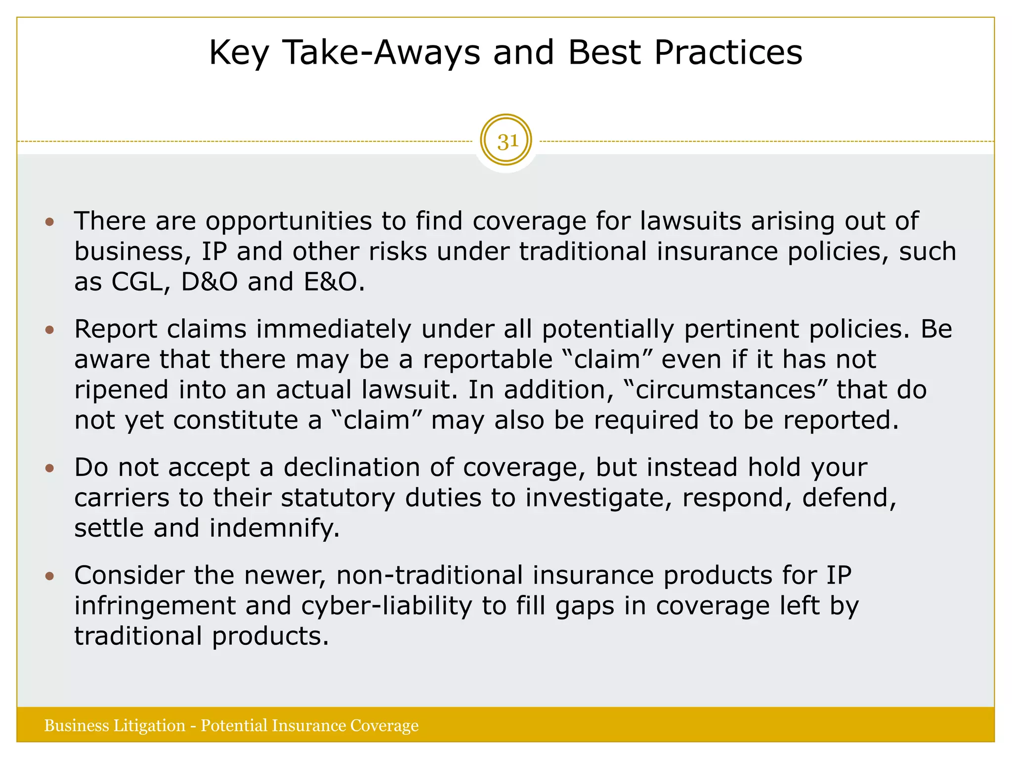 Key Take-Aways and Best Practices
 There are opportunities to find coverage for lawsuits arising out of
business, IP and other risks under traditional insurance policies, such
as CGL, D&O and E&O.
 Report claims immediately under all potentially pertinent policies. Be
aware that there may be a reportable “claim” even if it has not
ripened into an actual lawsuit. In addition, “circumstances” that do
not yet constitute a “claim” may also be required to be reported.
 Do not accept a declination of coverage, but instead hold your
carriers to their statutory duties to investigate, respond, defend,
settle and indemnify.
 Consider the newer, non-traditional insurance products for IP
infringement and cyber-liability to fill gaps in coverage left by
traditional products.
Business Litigation - Potential Insurance Coverage
31
 