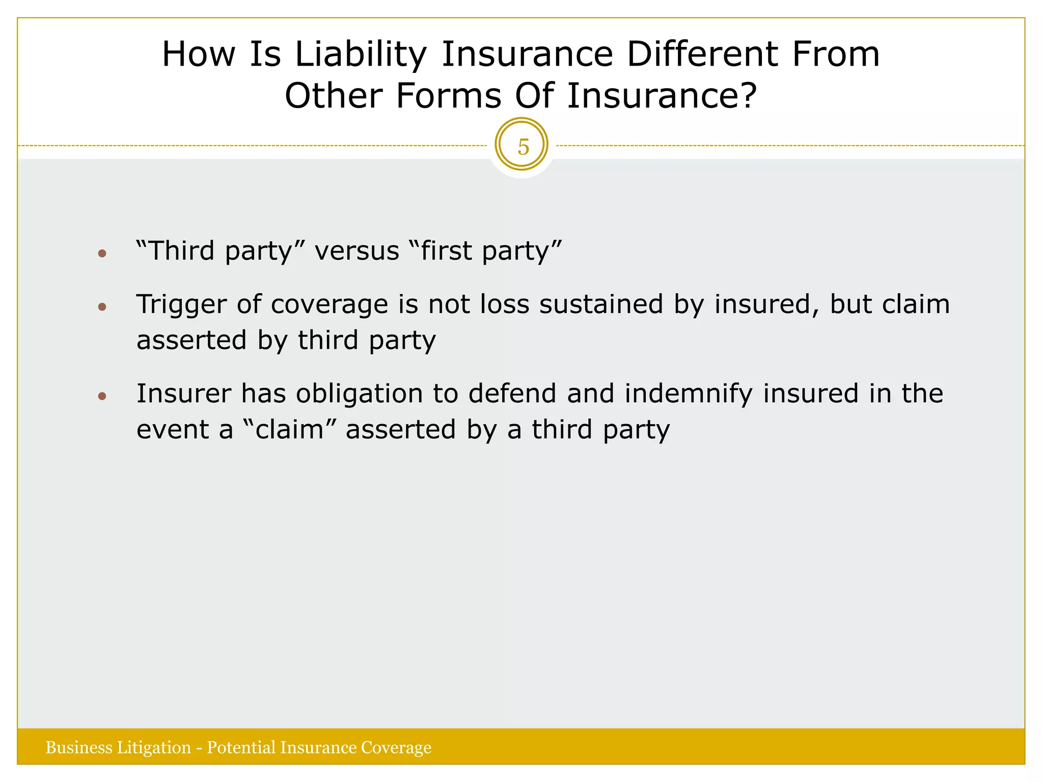 How Is Liability Insurance Different From
Other Forms Of Insurance?
 “Third party” versus “first party”
 Trigger of coverage is not loss sustained by insured, but claim
asserted by third party
 Insurer has obligation to defend and indemnify insured in the
event a “claim” asserted by a third party
Business Litigation - Potential Insurance Coverage
5
 