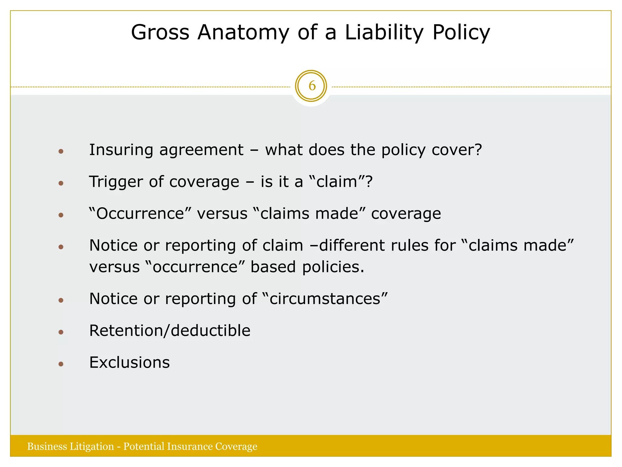 Gross Anatomy of a Liability Policy
 Insuring agreement – what does the policy cover?
 Trigger of coverage – is it a “claim”?
 “Occurrence” versus “claims made” coverage
 Notice or reporting of claim –different rules for “claims made”
versus “occurrence” based policies.
 Notice or reporting of “circumstances”
 Retention/deductible
 Exclusions
Business Litigation - Potential Insurance Coverage
6
 