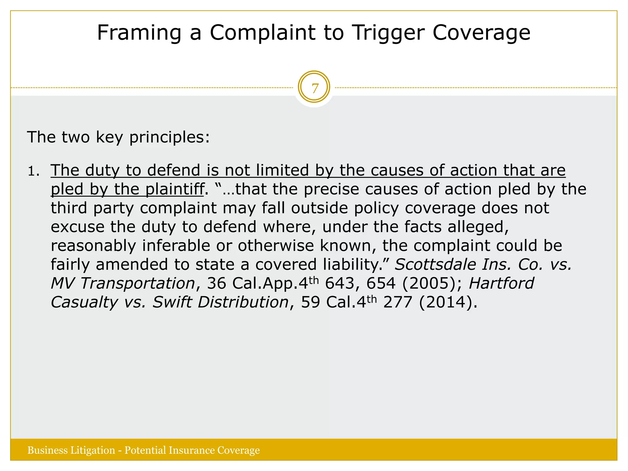 Framing a Complaint to Trigger Coverage
The two key principles:
1. The duty to defend is not limited by the causes of action that are
pled by the plaintiff. “…that the precise causes of action pled by the
third party complaint may fall outside policy coverage does not
excuse the duty to defend where, under the facts alleged,
reasonably inferable or otherwise known, the complaint could be
fairly amended to state a covered liability.” Scottsdale Ins. Co. vs.
MV Transportation, 36 Cal.App.4th 643, 654 (2005); Hartford
Casualty vs. Swift Distribution, 59 Cal.4th 277 (2014).
Business Litigation - Potential Insurance Coverage
7
 