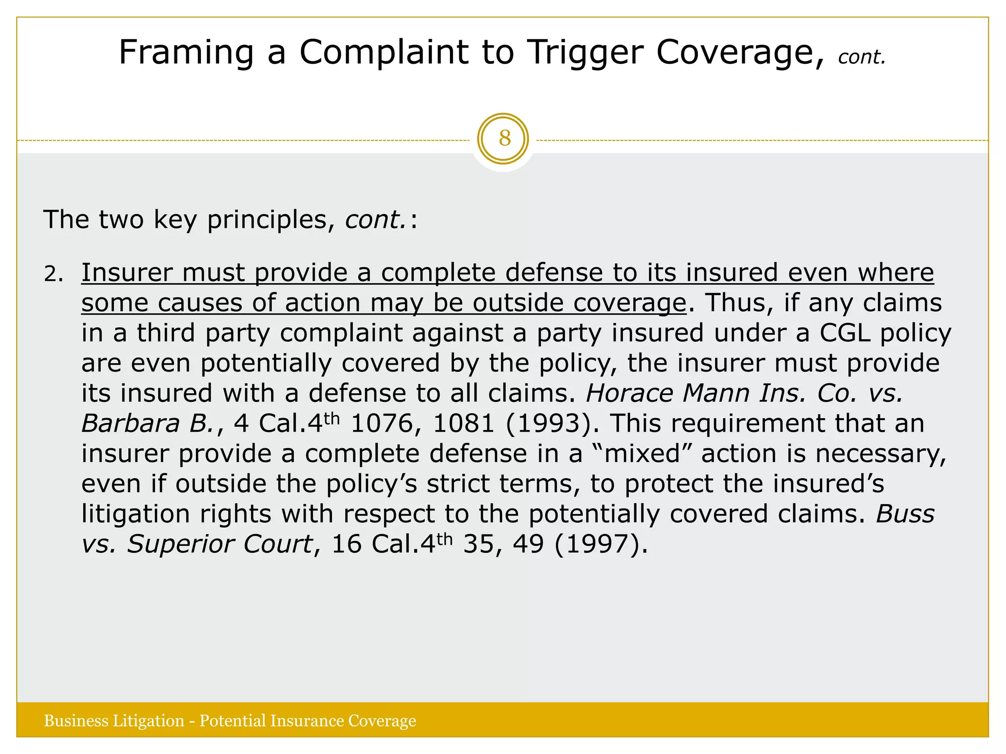 Framing a Complaint to Trigger Coverage, cont.
The two key principles, cont.:
2. Insurer must provide a complete defense to its insured even where
some causes of action may be outside coverage. Thus, if any claims
in a third party complaint against a party insured under a CGL policy
are even potentially covered by the policy, the insurer must provide
its insured with a defense to all claims. Horace Mann Ins. Co. vs.
Barbara B., 4 Cal.4th 1076, 1081 (1993). This requirement that an
insurer provide a complete defense in a “mixed” action is necessary,
even if outside the policy’s strict terms, to protect the insured’s
litigation rights with respect to the potentially covered claims. Buss
vs. Superior Court, 16 Cal.4th 35, 49 (1997).
Business Litigation - Potential Insurance Coverage
8
 