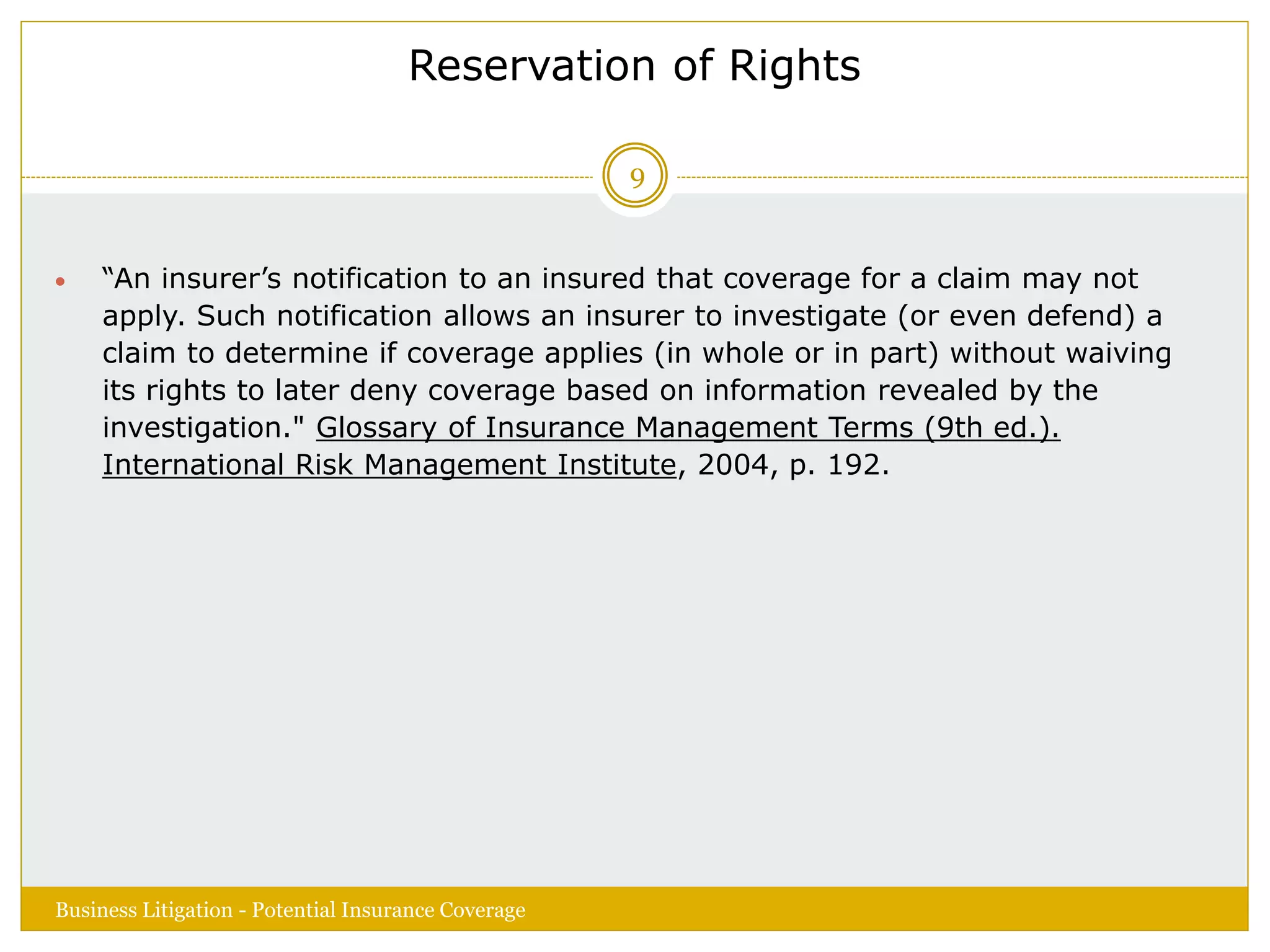 Reservation of Rights
 “An insurer’s notification to an insured that coverage for a claim may not
apply. Such notification allows an insurer to investigate (or even defend) a
claim to determine if coverage applies (in whole or in part) without waiving
its rights to later deny coverage based on information revealed by the
investigation." Glossary of Insurance Management Terms (9th ed.).
International Risk Management Institute, 2004, p. 192.
Business Litigation - Potential Insurance Coverage
9
 
