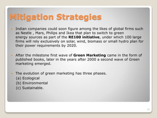 Mitigation Strategies
 Indian companies could soon figure among the likes of global firms such
as Nestle , Mars, Philips and Ikea that plan to switch to green
energy sources as part of the RE100 initiative, under which 100 large
firms will rely exclusively on solar, wind, biomass or small hydro plan for
their power requirements by 2020.
 After the milestone first wave of Green Marketing came in the form of
published books, later in the years after 2000 a second wave of Green
marketing emerged.
 The evolution of green marketing has three phases.
(a) Ecological
(b) Environmental
(c) Sustainable.
10
 
