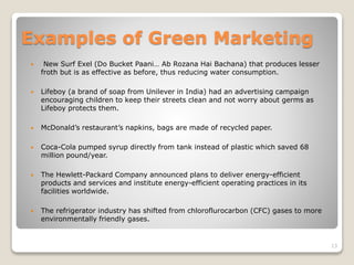 Examples of Green Marketing
 New Surf Exel (Do Bucket Paani… Ab Rozana Hai Bachana) that produces lesser
froth but is as effective as before, thus reducing water consumption.
 Lifeboy (a brand of soap from Unilever in India) had an advertising campaign
encouraging children to keep their streets clean and not worry about germs as
Lifeboy protects them.
 McDonald’s restaurant’s napkins, bags are made of recycled paper.
 Coca-Cola pumped syrup directly from tank instead of plastic which saved 68
million pound/year.
 The Hewlett-Packard Company announced plans to deliver energy-efficient
products and services and institute energy-efficient operating practices in its
facilities worldwide.
 The refrigerator industry has shifted from chloroflurocarbon (CFC) gases to more
environmentally friendly gases.
13
 