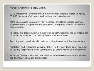  Maruti: Greening of Supply Chain.
 ITC's Watershed Development Initiative brings precious water to nearly
35,000 hectares of drylands and moisture-stressed areas.
 ITC's Sustainable Community Development initiatives include women
empowerment, supplementary education, integrated animal husbandry
programmes.
 In India, the green building movement, spearheaded by the Confederation
of Indian industry (CII) - Godrej Green business Center.
 Recycling used products also acts as a step towards minimizing wastes.
 Plantation and cultivation activities taken up by Intel India is an example
of socially responsible firms contributing to preservation of environment.
 Kirloskar Copeland Limited (KLC) claims to have recently introduced the
eco-friendly R404A gas compressor.
14
 