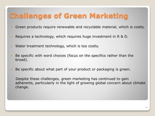 Challenges of Green Marketing
 Green products require renewable and recyclable material, which is costly.
 Requires a technology, which requires huge investment in R & D.
 Water treatment technology, which is too costly.
 Be specific with word choices (focus on the specifics rather than the
broad).
 Be specific about what part of your product or packaging is green.
Despite these challenges, green marketing has continued to gain
adherents, particularly in the light of growing global concern about climate
change.
15
 