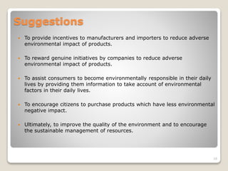 Suggestions
 To provide incentives to manufacturers and importers to reduce adverse
environmental impact of products.
 To reward genuine initiatives by companies to reduce adverse
environmental impact of products.
 To assist consumers to become environmentally responsible in their daily
lives by providing them information to take account of environmental
factors in their daily lives.
 To encourage citizens to purchase products which have less environmental
negative impact.
 Ultimately, to improve the quality of the environment and to encourage
the sustainable management of resources.
16
 