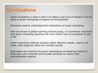 Conclusions
 Green marketing in India is still in its infancy and a lot of research is to be
done on green marketing to explore its full potential.
 Marketers need to understand the implications of green marketing.
 With the threat of global warming looming large, it is extremely important
that green marketing becomes the norm rather than an exception or just
a fad.
 Green marketing methods produce highly effective results. Lead to cut
costs, raise response rates and increase growth.
 Businesses are entering the green marketplace at breakneck speed to
keep pace with customer and societal demands to reduce their
environmental impacts.
17
 