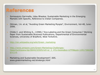 References
 Somayajulu Garimella, Uday Bhaskar, Sustainable Marketing in the Emerging
Markets with Specific, Reference to Indian Companies.
 Ottman, J.A. et al, "Avoiding Green Marketing Myopia", Environment, Vol-48, June-
2006.
 Childs C. and Whiting S., (1998),? Eco-Labeling and the Green Consumer,? Working
Paper from Sustainable Business Publications, Departmental of Environmental
Sciences, University of Bradford, West Yorkshire.
 http://en.wikipedia.org/wiki/Green_marketing
 http://www.amazon.com/Green-Marketing-Challenges-
Opportunitiesew/dp/0844232505/ref=sr_1_4?s=books&ie=UTF8&qid=1291736620&
sr=1-4.
 Marketing and Sustainable Development”, 005.
www.greenmarketing.net/stratergic.html
18
 
