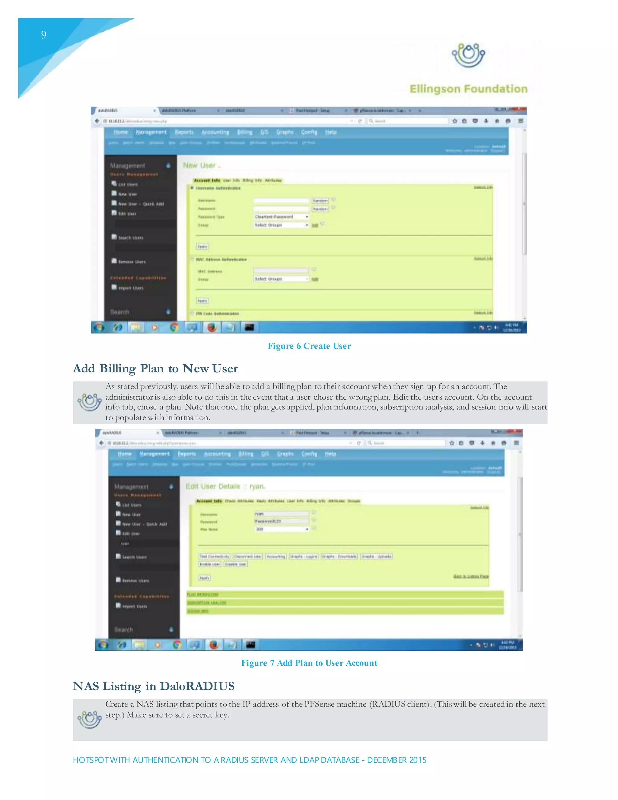 HOTSPOTWITH AUTHENTICATION TO A RADIUS SERVER AND LDAP DATABASE - DECEMBER 2015
9
Figure 6 Create User
Add Billing Plan to New User
As stated previously, users will be able to add a billing plan to their account when they sign up for an account. The
administrator is also able to do this in the event that a user chose the wrongplan. Edit the users account. On the account
info tab, chose a plan. Note that once the plan gets applied, plan information, subscription analysis, and session info will start
to populate with information.
Figure 7 Add Plan to User Account
NAS Listing in DaloRADIUS
Create a NAS listing that points to the IP address of the PFSense machine (RADIUS client). (Thiswill be created in the next
step.) Make sure to set a secret key.
 
