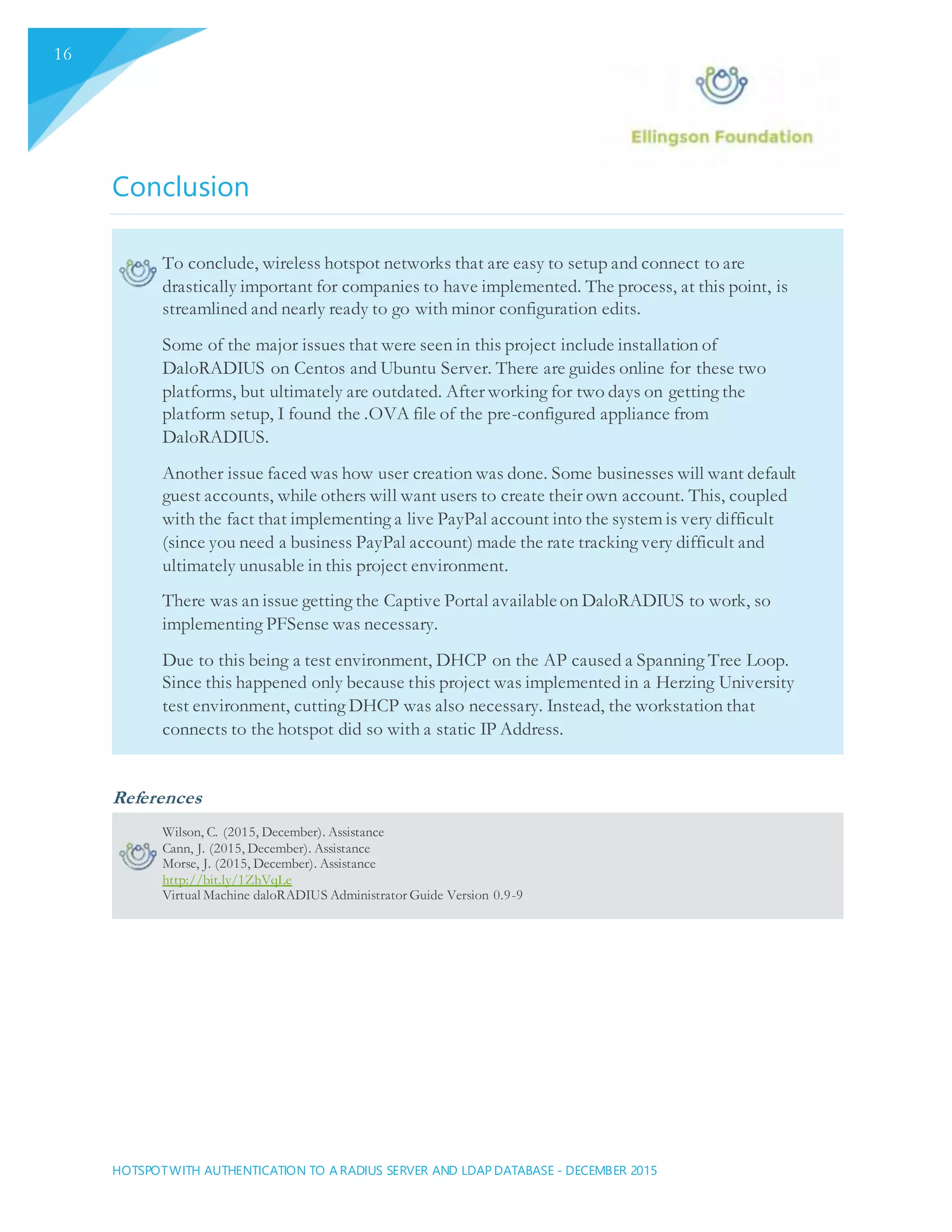 HOTSPOTWITH AUTHENTICATION TO A RADIUS SERVER AND LDAP DATABASE - DECEMBER 2015
16
Conclusion
To conclude, wireless hotspot networks that are easy to setup and connect to are
drastically important for companies to have implemented. The process, at this point, is
streamlined and nearly ready to go with minor configuration edits.
Some of the major issues that were seen in this project include installation of
DaloRADIUS on Centos and Ubuntu Server. There are guides online for these two
platforms, but ultimately are outdated. After working for two days on getting the
platform setup, I found the .OVA file of the pre-configured appliance from
DaloRADIUS.
Another issue faced was how user creation was done. Some businesses will want default
guest accounts, while others will want users to create their own account. This, coupled
with the fact that implementing a live PayPal account into the system is very difficult
(since you need a business PayPal account) made the rate tracking very difficult and
ultimately unusable in this project environment.
There was an issue getting the Captive Portal availableon DaloRADIUS to work, so
implementing PFSense was necessary.
Due to this being a test environment, DHCP on the AP caused a Spanning Tree Loop.
Since this happened only because this project was implemented in a Herzing University
test environment, cutting DHCP was also necessary. Instead, the workstation that
connects to the hotspot did so with a static IP Address.
References
Wilson, C. (2015, December). Assistance
Cann, J. (2015, December). Assistance
Morse, J. (2015, December). Assistance
http://bit.ly/1ZhVqLe
Virtual Machine daloRADIUS Administrator Guide Version 0.9-9
 