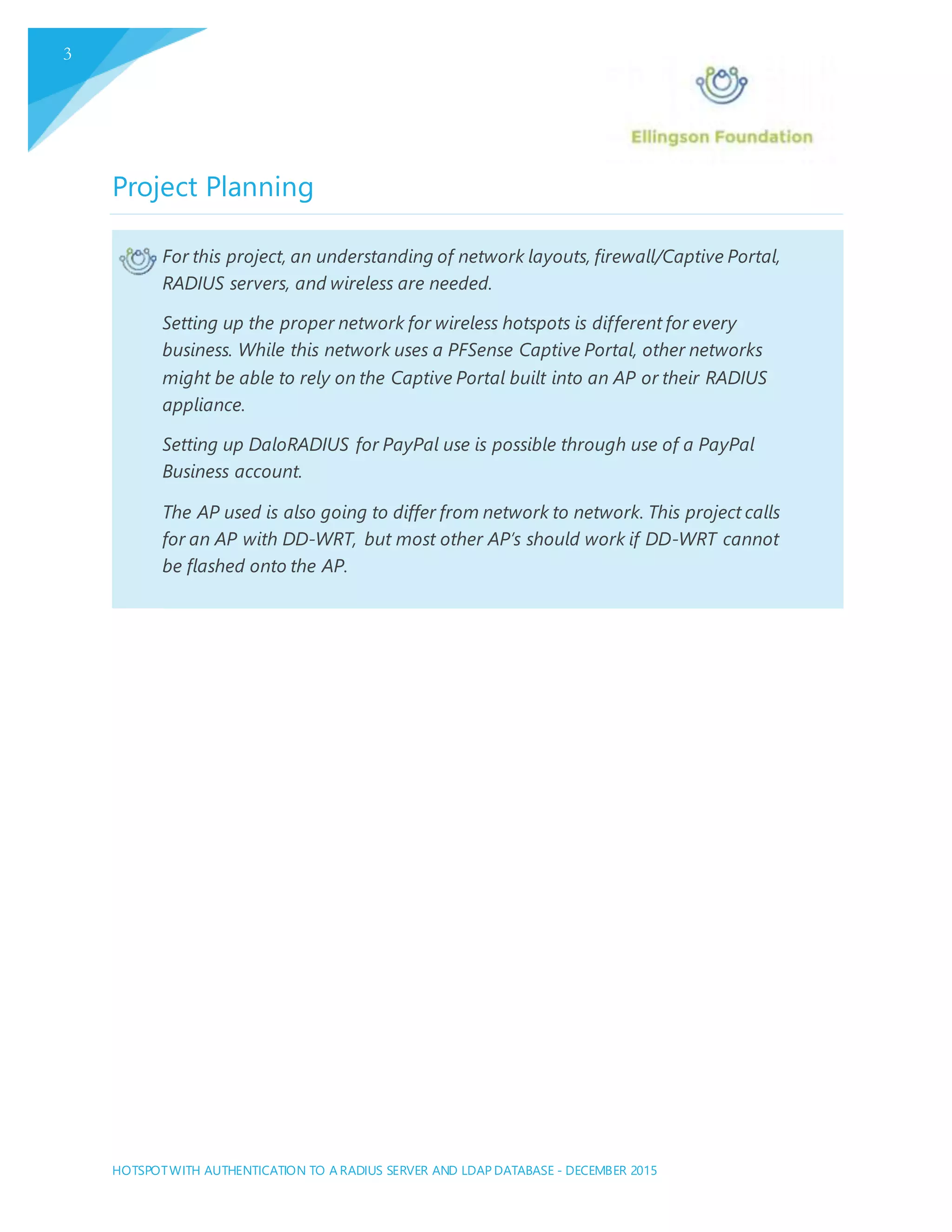 HOTSPOTWITH AUTHENTICATION TO A RADIUS SERVER AND LDAP DATABASE - DECEMBER 2015
3
Project Planning
For this project, an understanding of network layouts, firewall/Captive Portal,
RADIUS servers, and wireless are needed.
Setting up the proper network for wireless hotspots is different for every
business. While this network uses a PFSense Captive Portal, other networks
might be able to rely on the Captive Portal built into an AP or their RADIUS
appliance.
Setting up DaloRADIUS for PayPal use is possible through use of a PayPal
Business account.
The AP used is also going to differ from network to network. This project calls
for an AP with DD-WRT, but most other AP’s should work if DD-WRT cannot
be flashed onto the AP.
 