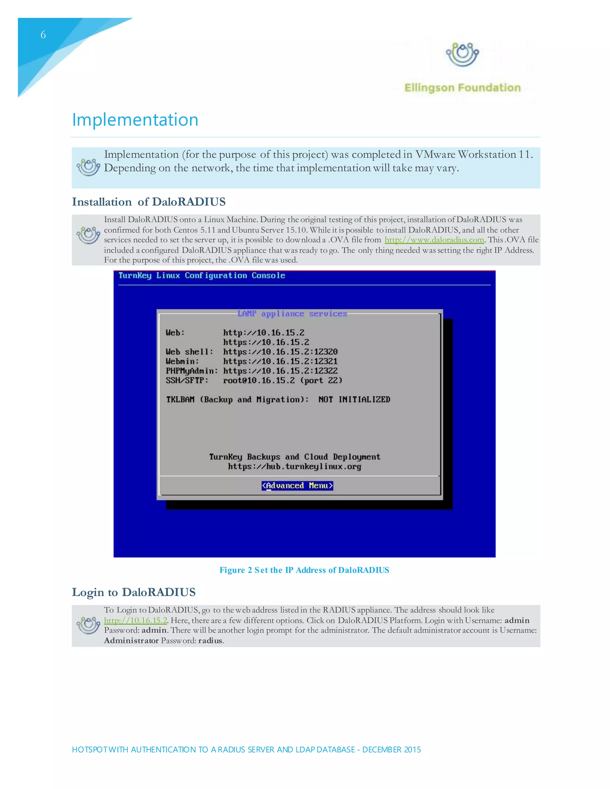 HOTSPOTWITH AUTHENTICATION TO A RADIUS SERVER AND LDAP DATABASE - DECEMBER 2015
6
Implementation
Implementation (for the purpose of this project) was completed in VMware Workstation 11.
Depending on the network, the time that implementation will take may vary.
Installation of DaloRADIUS
Install DaloRADIUS onto a Linux Machine. During the original testing of this project, installation of DaloRADIUS was
confirmed for both Centos 5.11 and Ubuntu Server 15.10. While it ispossible to install DaloRADIUS, and all the other
services needed to set the server up, it is possible to download a .OVA file from http://www.daloradius.com. This.OVA file
included a configured DaloRADIUS appliance that wasready to go. The only thing needed wassetting the right IP Address.
For the purpose of this project, the .OVA file was used.
Figure 2 Set the IP Address of DaloRADIUS
Login to DaloRADIUS
To Login to DaloRADIUS, go to the web address listed in the RADIUS appliance. The address should look like
http://10.16.15.2. Here, there are a few different options. Click on DaloRADIUS Platform. Login with Username: admin
Password: admin. There will be another login prompt for the administrator. The default administrator account is Username:
Administrator Password: radius.
 