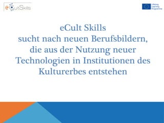 eCult Skills
sucht nach neuen Berufsbildern,
die aus der Nutzung neuer
Technologien in Institutionen des
Kulturerbes entstehen
 