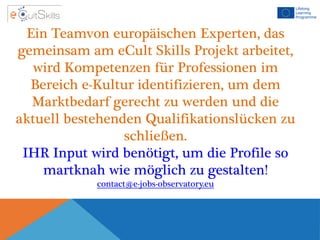 Ein Teamvon europäischen Experten, das
gemeinsam am eCult Skills Projekt arbeitet,
wird Kompetenzen für Professionen im
Bereich e-Kultur identifizieren, um dem
Marktbedarf gerecht zu werden und die
aktuell bestehenden Qualifikationslücken zu
schließen.
IHR Input wird benötigt, um die Profile so
martknah wie möglich zu gestalten!
contact@e-jobs-observatory.eu
 