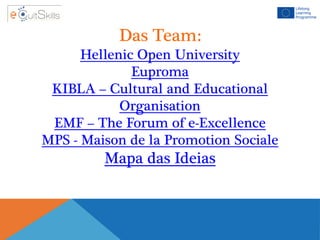 Das Team:
Hellenic Open University
Euproma
KIBLA – Cultural and Educational
Organisation
EMF – The Forum of e-Excellence
MPS - Maison de la Promotion Sociale
Mapa das Ideias
 