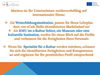 Machen sie Ihr Unternehmen wettbewerbsfähig auf
internationaler Ebene:
 Als Weiterbildungsinstitution, passen Sie Ihren Lehrplan
dem von eCult Skills identifizierten Marktbedarf an!
 Als KMU im e-Kultur Sektor, ein Museum oder eine
kulturelle Institution, werfen Sie einen Blick auf die Profile
und verbessern Sie die Fertigkeiten Ihres Personals
 Wenn Sie Spezialist für e-Kultur werden möchten, schauen
Sie sich die identifzierten Fertigkeiten und Kompetenzen
an und ergänzen Sie Ihr persönliches Profil entsprechend
 