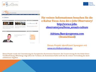 Für weitere Informationen besuchen Sie die
e-Kultur Focus Area des e-Jobs Observatory!
http://www.e-jobs-
observatory.eu/focus_areas/e-culture
Adriana.Baer@euproma.com
(Deutschland)
Dieses Projekt identifiziert Synergien mit
www.ecultobservatory.eu
Dieses Projekt wurde mit Unterstützung der Europäischen Kommission finanziert. Die Verantwortung für den Inhalt dieser
Veröffentlichung (Mitteilung) trägt allein der Verfasser; die Kommission haftet nicht für die weitere Verwendung der darin
enthaltenen Angaben.
 