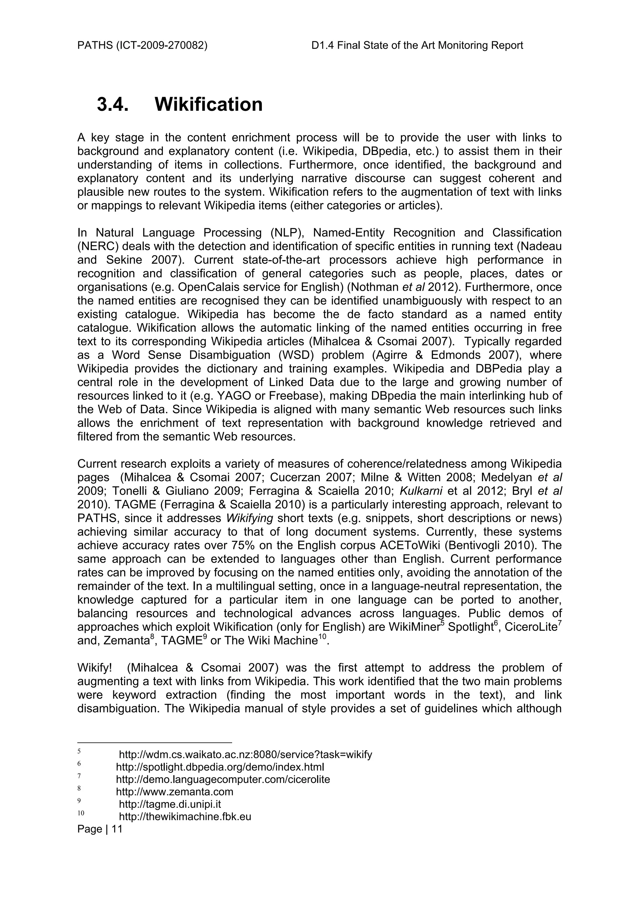 PATHS (ICT-2009-270082)                        D1.4 Final State of the Art Monitoring Report




    3.4.       Wikification
A key stage in the content enrichment process will be to provide the user with links to
background and explanatory content (i.e. Wikipedia, DBpedia, etc.) to assist them in their
understanding of items in collections. Furthermore, once identified, the background and
explanatory content and its underlying narrative discourse can suggest coherent and
plausible new routes to the system. Wikification refers to the augmentation of text with links
or mappings to relevant Wikipedia items (either categories or articles).

In Natural Language Processing (NLP), Named-Entity Recognition and Classification
(NERC) deals with the detection and identification of specific entities in running text (Nadeau
and Sekine 2007). Current state-of-the-art processors achieve high performance in
recognition and classification of general categories such as people, places, dates or
organisations (e.g. OpenCalais service for English) (Nothman et al 2012). Furthermore, once
the named entities are recognised they can be identified unambiguously with respect to an
existing catalogue. Wikipedia has become the de facto standard as a named entity
catalogue. Wikification allows the automatic linking of the named entities occurring in free
text to its corresponding Wikipedia articles (Mihalcea & Csomai 2007). Typically regarded
as a Word Sense Disambiguation (WSD) problem (Agirre & Edmonds 2007), where
Wikipedia provides the dictionary and training examples. Wikipedia and DBPedia play a
central role in the development of Linked Data due to the large and growing number of
resources linked to it (e.g. YAGO or Freebase), making DBpedia the main interlinking hub of
the Web of Data. Since Wikipedia is aligned with many semantic Web resources such links
allows the enrichment of text representation with background knowledge retrieved and
filtered from the semantic Web resources.

Current research exploits a variety of measures of coherence/relatedness among Wikipedia
pages (Mihalcea & Csomai 2007; Cucerzan 2007; Milne & Witten 2008; Medelyan et al
2009; Tonelli & Giuliano 2009; Ferragina & Scaiella 2010; Kulkarni et al 2012; Bryl et al
2010). TAGME (Ferragina & Scaiella 2010) is a particularly interesting approach, relevant to
PATHS, since it addresses Wikifying short texts (e.g. snippets, short descriptions or news)
achieving similar accuracy to that of long document systems. Currently, these systems
achieve accuracy rates over 75% on the English corpus ACEToWiki (Bentivogli 2010). The
same approach can be extended to languages other than English. Current performance
rates can be improved by focusing on the named entities only, avoiding the annotation of the
remainder of the text. In a multilingual setting, once in a language-neutral representation, the
knowledge captured for a particular item in one language can be ported to another,
balancing resources and technological advances across languages. Public demos of
approaches which exploit Wikification (only for English) are WikiMiner5 Spotlight6, CiceroLite7
and, Zemanta8, TAGME9 or The Wiki Machine10.

Wikify! (Mihalcea & Csomai 2007) was the first attempt to address the problem of
augmenting a text with links from Wikipedia. This work identified that the two main problems
were keyword extraction (finding the most important words in the text), and link
disambiguation. The Wikipedia manual of style provides a set of guidelines which although


5
        http://wdm.cs.waikato.ac.nz:8080/service?task=wikify
6
        http://spotlight.dbpedia.org/demo/index.html
7
        http://demo.languagecomputer.com/cicerolite
8
        http://www.zemanta.com
9
        http://tagme.di.unipi.it
10
        http://thewikimachine.fbk.eu
Page | 11
 