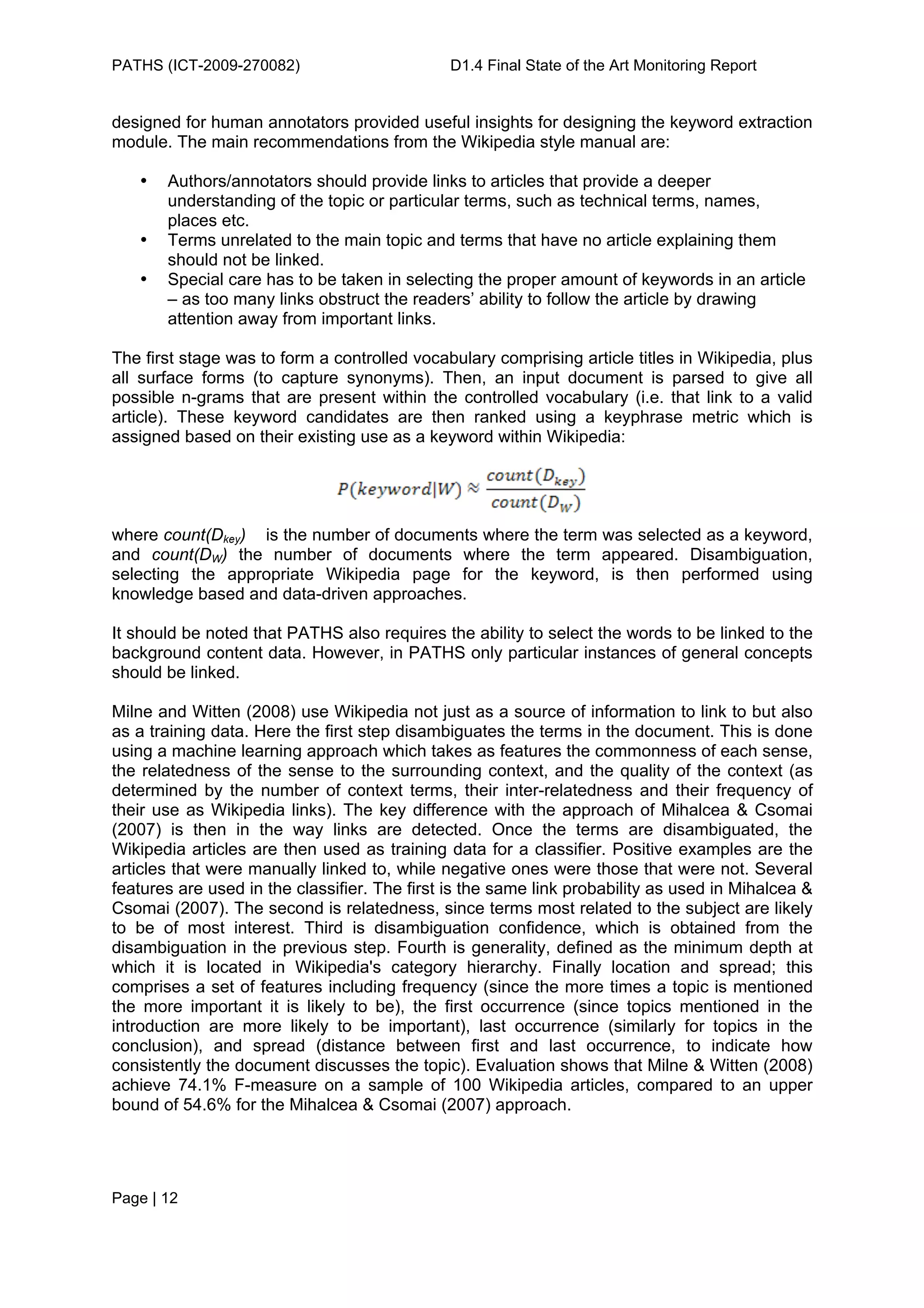 PATHS (ICT-2009-270082)                       D1.4 Final State of the Art Monitoring Report


designed for human annotators provided useful insights for designing the keyword extraction
module. The main recommendations from the Wikipedia style manual are:

   •   Authors/annotators should provide links to articles that provide a deeper
       understanding of the topic or particular terms, such as technical terms, names,
       places etc.
   •   Terms unrelated to the main topic and terms that have no article explaining them
       should not be linked.
   •   Special care has to be taken in selecting the proper amount of keywords in an article
       – as too many links obstruct the readers’ ability to follow the article by drawing
       attention away from important links.

The first stage was to form a controlled vocabulary comprising article titles in Wikipedia, plus
all surface forms (to capture synonyms). Then, an input document is parsed to give all
possible n-grams that are present within the controlled vocabulary (i.e. that link to a valid
article). These keyword candidates are then ranked using a keyphrase metric which is
assigned based on their existing use as a keyword within Wikipedia:




where count(Dkey) is the number of documents where the term was selected as a keyword,
and count(DW) the number of documents where the term appeared. Disambiguation,
selecting the appropriate Wikipedia page for the keyword, is then performed using
knowledge based and data-driven approaches.

It should be noted that PATHS also requires the ability to select the words to be linked to the
background content data. However, in PATHS only particular instances of general concepts
should be linked.

Milne and Witten (2008) use Wikipedia not just as a source of information to link to but also
as a training data. Here the first step disambiguates the terms in the document. This is done
using a machine learning approach which takes as features the commonness of each sense,
the relatedness of the sense to the surrounding context, and the quality of the context (as
determined by the number of context terms, their inter-relatedness and their frequency of
their use as Wikipedia links). The key difference with the approach of Mihalcea & Csomai
(2007) is then in the way links are detected. Once the terms are disambiguated, the
Wikipedia articles are then used as training data for a classifier. Positive examples are the
articles that were manually linked to, while negative ones were those that were not. Several
features are used in the classifier. The first is the same link probability as used in Mihalcea &
Csomai (2007). The second is relatedness, since terms most related to the subject are likely
to be of most interest. Third is disambiguation confidence, which is obtained from the
disambiguation in the previous step. Fourth is generality, defined as the minimum depth at
which it is located in Wikipedia's category hierarchy. Finally location and spread; this
comprises a set of features including frequency (since the more times a topic is mentioned
the more important it is likely to be), the first occurrence (since topics mentioned in the
introduction are more likely to be important), last occurrence (similarly for topics in the
conclusion), and spread (distance between first and last occurrence, to indicate how
consistently the document discusses the topic). Evaluation shows that Milne & Witten (2008)
achieve 74.1% F-measure on a sample of 100 Wikipedia articles, compared to an upper
bound of 54.6% for the Mihalcea & Csomai (2007) approach.




Page | 12
 