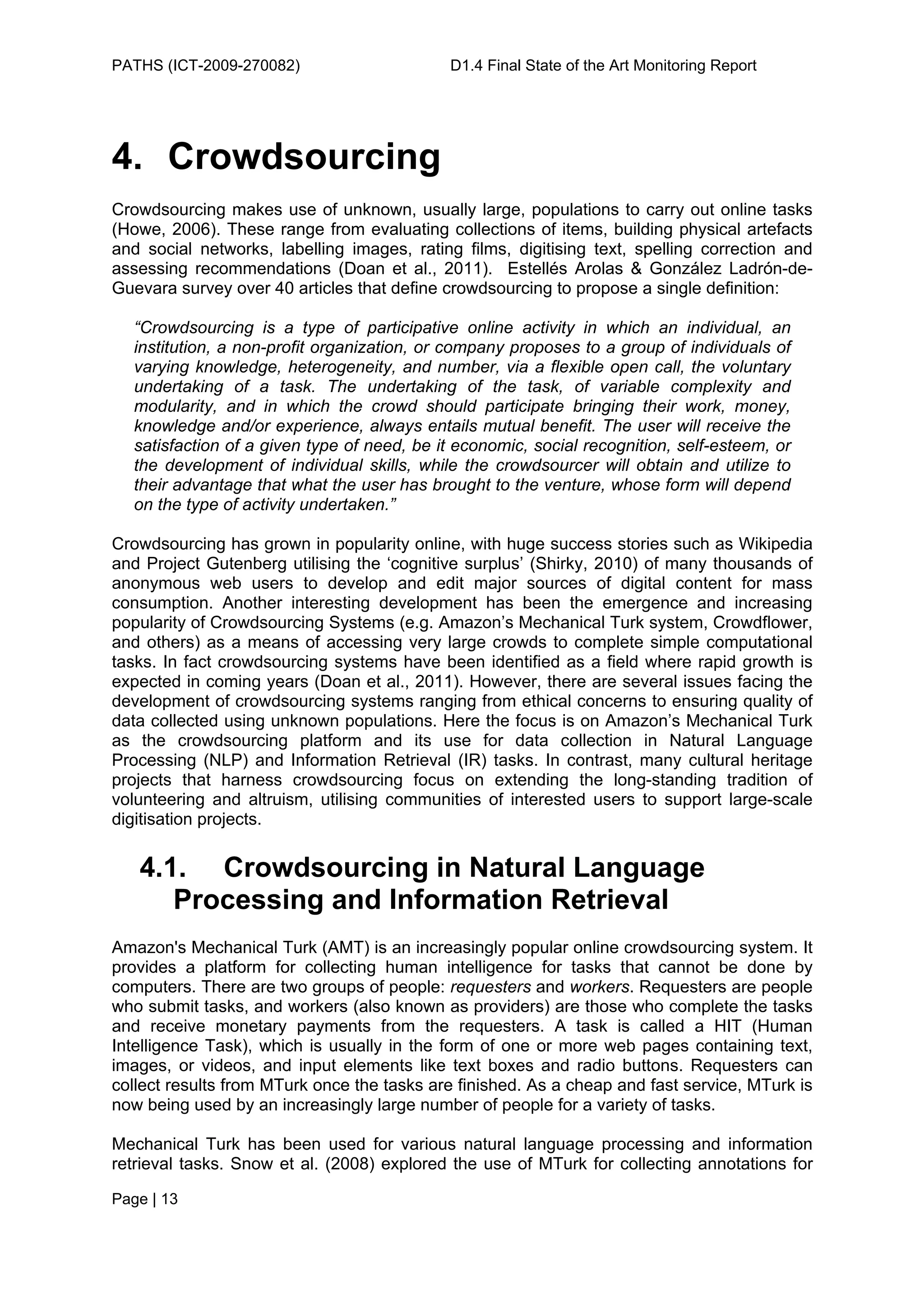 PATHS (ICT-2009-270082)                     D1.4 Final State of the Art Monitoring Report




4. Crowdsourcing
Crowdsourcing makes use of unknown, usually large, populations to carry out online tasks
(Howe, 2006). These range from evaluating collections of items, building physical artefacts
and social networks, labelling images, rating films, digitising text, spelling correction and
assessing recommendations (Doan et al., 2011). Estellés Arolas & González Ladrón-de-
Guevara survey over 40 articles that define crowdsourcing to propose a single definition:

  “Crowdsourcing is a type of participative online activity in which an individual, an
  institution, a non-profit organization, or company proposes to a group of individuals of
  varying knowledge, heterogeneity, and number, via a flexible open call, the voluntary
  undertaking of a task. The undertaking of the task, of variable complexity and
  modularity, and in which the crowd should participate bringing their work, money,
  knowledge and/or experience, always entails mutual benefit. The user will receive the
  satisfaction of a given type of need, be it economic, social recognition, self-esteem, or
  the development of individual skills, while the crowdsourcer will obtain and utilize to
  their advantage that what the user has brought to the venture, whose form will depend
  on the type of activity undertaken.”

Crowdsourcing has grown in popularity online, with huge success stories such as Wikipedia
and Project Gutenberg utilising the ‘cognitive surplus’ (Shirky, 2010) of many thousands of
anonymous web users to develop and edit major sources of digital content for mass
consumption. Another interesting development has been the emergence and increasing
popularity of Crowdsourcing Systems (e.g. Amazon’s Mechanical Turk system, Crowdflower,
and others) as a means of accessing very large crowds to complete simple computational
tasks. In fact crowdsourcing systems have been identified as a field where rapid growth is
expected in coming years (Doan et al., 2011). However, there are several issues facing the
development of crowdsourcing systems ranging from ethical concerns to ensuring quality of
data collected using unknown populations. Here the focus is on Amazon’s Mechanical Turk
as the crowdsourcing platform and its use for data collection in Natural Language
Processing (NLP) and Information Retrieval (IR) tasks. In contrast, many cultural heritage
projects that harness crowdsourcing focus on extending the long-standing tradition of
volunteering and altruism, utilising communities of interested users to support large-scale
digitisation projects.


   4.1. Crowdsourcing in Natural Language
      Processing and Information Retrieval
Amazon's Mechanical Turk (AMT) is an increasingly popular online crowdsourcing system. It
provides a platform for collecting human intelligence for tasks that cannot be done by
computers. There are two groups of people: requesters and workers. Requesters are people
who submit tasks, and workers (also known as providers) are those who complete the tasks
and receive monetary payments from the requesters. A task is called a HIT (Human
Intelligence Task), which is usually in the form of one or more web pages containing text,
images, or videos, and input elements like text boxes and radio buttons. Requesters can
collect results from MTurk once the tasks are finished. As a cheap and fast service, MTurk is
now being used by an increasingly large number of people for a variety of tasks.

Mechanical Turk has been used for various natural language processing and information
retrieval tasks. Snow et al. (2008) explored the use of MTurk for collecting annotations for

Page | 13
 