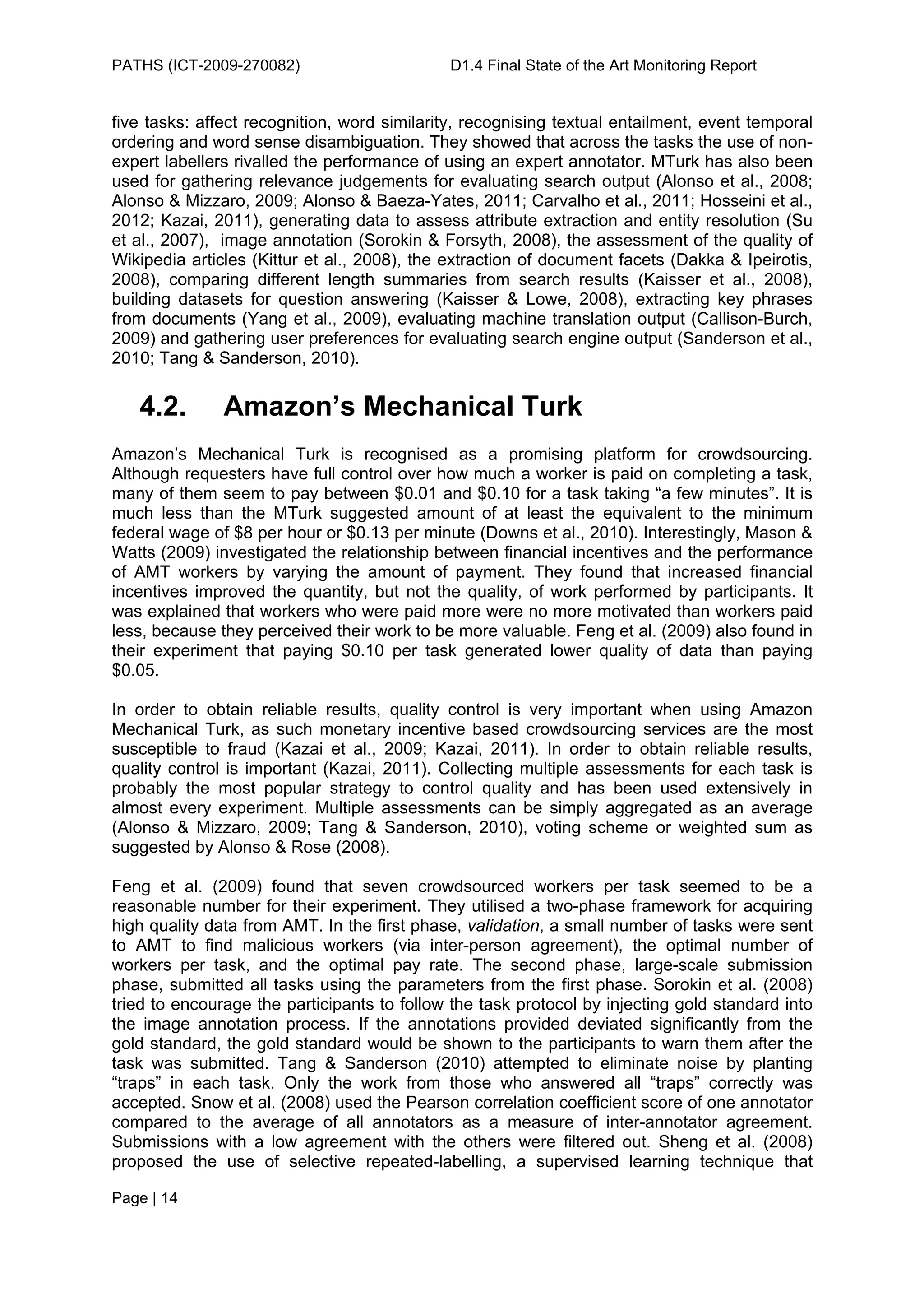 PATHS (ICT-2009-270082)                      D1.4 Final State of the Art Monitoring Report


five tasks: affect recognition, word similarity, recognising textual entailment, event temporal
ordering and word sense disambiguation. They showed that across the tasks the use of non-
expert labellers rivalled the performance of using an expert annotator. MTurk has also been
used for gathering relevance judgements for evaluating search output (Alonso et al., 2008;
Alonso & Mizzaro, 2009; Alonso & Baeza-Yates, 2011; Carvalho et al., 2011; Hosseini et al.,
2012; Kazai, 2011), generating data to assess attribute extraction and entity resolution (Su
et al., 2007), image annotation (Sorokin & Forsyth, 2008), the assessment of the quality of
Wikipedia articles (Kittur et al., 2008), the extraction of document facets (Dakka & Ipeirotis,
2008), comparing different length summaries from search results (Kaisser et al., 2008),
building datasets for question answering (Kaisser & Lowe, 2008), extracting key phrases
from documents (Yang et al., 2009), evaluating machine translation output (Callison-Burch,
2009) and gathering user preferences for evaluating search engine output (Sanderson et al.,
2010; Tang & Sanderson, 2010).


   4.2.        Amazon’s Mechanical Turk
Amazon’s Mechanical Turk is recognised as a promising platform for crowdsourcing.
Although requesters have full control over how much a worker is paid on completing a task,
many of them seem to pay between $0.01 and $0.10 for a task taking “a few minutes”. It is
much less than the MTurk suggested amount of at least the equivalent to the minimum
federal wage of $8 per hour or $0.13 per minute (Downs et al., 2010). Interestingly, Mason &
Watts (2009) investigated the relationship between financial incentives and the performance
of AMT workers by varying the amount of payment. They found that increased financial
incentives improved the quantity, but not the quality, of work performed by participants. It
was explained that workers who were paid more were no more motivated than workers paid
less, because they perceived their work to be more valuable. Feng et al. (2009) also found in
their experiment that paying $0.10 per task generated lower quality of data than paying
$0.05.

In order to obtain reliable results, quality control is very important when using Amazon
Mechanical Turk, as such monetary incentive based crowdsourcing services are the most
susceptible to fraud (Kazai et al., 2009; Kazai, 2011). In order to obtain reliable results,
quality control is important (Kazai, 2011). Collecting multiple assessments for each task is
probably the most popular strategy to control quality and has been used extensively in
almost every experiment. Multiple assessments can be simply aggregated as an average
(Alonso & Mizzaro, 2009; Tang & Sanderson, 2010), voting scheme or weighted sum as
suggested by Alonso & Rose (2008).

Feng et al. (2009) found that seven crowdsourced workers per task seemed to be a
reasonable number for their experiment. They utilised a two-phase framework for acquiring
high quality data from AMT. In the first phase, validation, a small number of tasks were sent
to AMT to find malicious workers (via inter-person agreement), the optimal number of
workers per task, and the optimal pay rate. The second phase, large-scale submission
phase, submitted all tasks using the parameters from the first phase. Sorokin et al. (2008)
tried to encourage the participants to follow the task protocol by injecting gold standard into
the image annotation process. If the annotations provided deviated significantly from the
gold standard, the gold standard would be shown to the participants to warn them after the
task was submitted. Tang & Sanderson (2010) attempted to eliminate noise by planting
“traps” in each task. Only the work from those who answered all “traps” correctly was
accepted. Snow et al. (2008) used the Pearson correlation coefficient score of one annotator
compared to the average of all annotators as a measure of inter-annotator agreement.
Submissions with a low agreement with the others were filtered out. Sheng et al. (2008)
proposed the use of selective repeated-labelling, a supervised learning technique that

Page | 14
 