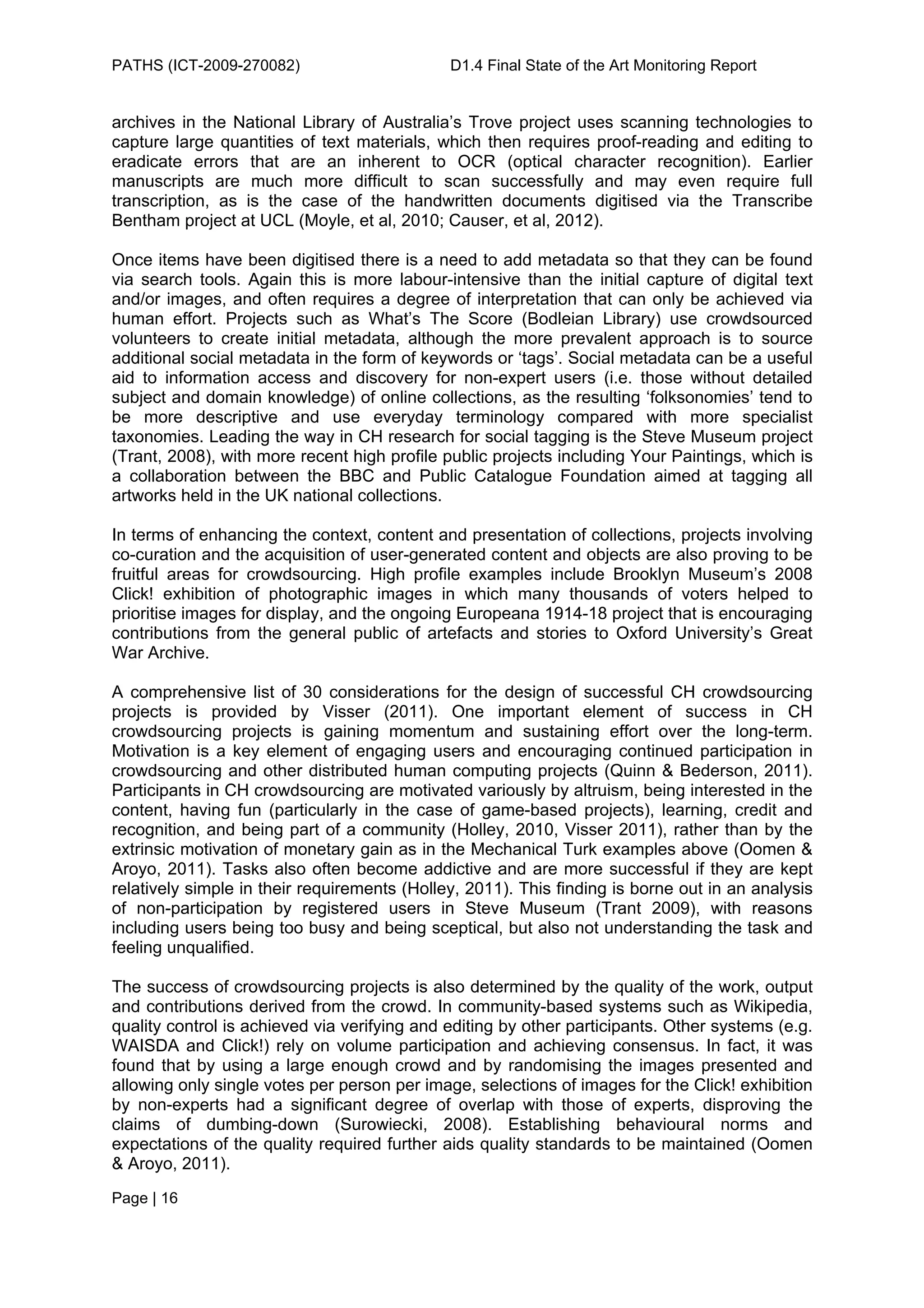 PATHS (ICT-2009-270082)                       D1.4 Final State of the Art Monitoring Report


archives in the National Library of Australia’s Trove project uses scanning technologies to
capture large quantities of text materials, which then requires proof-reading and editing to
eradicate errors that are an inherent to OCR (optical character recognition). Earlier
manuscripts are much more difficult to scan successfully and may even require full
transcription, as is the case of the handwritten documents digitised via the Transcribe
Bentham project at UCL (Moyle, et al, 2010; Causer, et al, 2012).

Once items have been digitised there is a need to add metadata so that they can be found
via search tools. Again this is more labour-intensive than the initial capture of digital text
and/or images, and often requires a degree of interpretation that can only be achieved via
human effort. Projects such as What’s The Score (Bodleian Library) use crowdsourced
volunteers to create initial metadata, although the more prevalent approach is to source
additional social metadata in the form of keywords or ‘tags’. Social metadata can be a useful
aid to information access and discovery for non-expert users (i.e. those without detailed
subject and domain knowledge) of online collections, as the resulting ‘folksonomies’ tend to
be more descriptive and use everyday terminology compared with more specialist
taxonomies. Leading the way in CH research for social tagging is the Steve Museum project
(Trant, 2008), with more recent high profile public projects including Your Paintings, which is
a collaboration between the BBC and Public Catalogue Foundation aimed at tagging all
artworks held in the UK national collections.

In terms of enhancing the context, content and presentation of collections, projects involving
co-curation and the acquisition of user-generated content and objects are also proving to be
fruitful areas for crowdsourcing. High profile examples include Brooklyn Museum’s 2008
Click! exhibition of photographic images in which many thousands of voters helped to
prioritise images for display, and the ongoing Europeana 1914-18 project that is encouraging
contributions from the general public of artefacts and stories to Oxford University’s Great
War Archive.

A comprehensive list of 30 considerations for the design of successful CH crowdsourcing
projects is provided by Visser (2011). One important element of success in CH
crowdsourcing projects is gaining momentum and sustaining effort over the long-term.
Motivation is a key element of engaging users and encouraging continued participation in
crowdsourcing and other distributed human computing projects (Quinn & Bederson, 2011).
Participants in CH crowdsourcing are motivated variously by altruism, being interested in the
content, having fun (particularly in the case of game-based projects), learning, credit and
recognition, and being part of a community (Holley, 2010, Visser 2011), rather than by the
extrinsic motivation of monetary gain as in the Mechanical Turk examples above (Oomen &
Aroyo, 2011). Tasks also often become addictive and are more successful if they are kept
relatively simple in their requirements (Holley, 2011). This finding is borne out in an analysis
of non-participation by registered users in Steve Museum (Trant 2009), with reasons
including users being too busy and being sceptical, but also not understanding the task and
feeling unqualified.

The success of crowdsourcing projects is also determined by the quality of the work, output
and contributions derived from the crowd. In community-based systems such as Wikipedia,
quality control is achieved via verifying and editing by other participants. Other systems (e.g.
WAISDA and Click!) rely on volume participation and achieving consensus. In fact, it was
found that by using a large enough crowd and by randomising the images presented and
allowing only single votes per person per image, selections of images for the Click! exhibition
by non-experts had a significant degree of overlap with those of experts, disproving the
claims of dumbing-down (Surowiecki, 2008). Establishing behavioural norms and
expectations of the quality required further aids quality standards to be maintained (Oomen
& Aroyo, 2011).
Page | 16
 