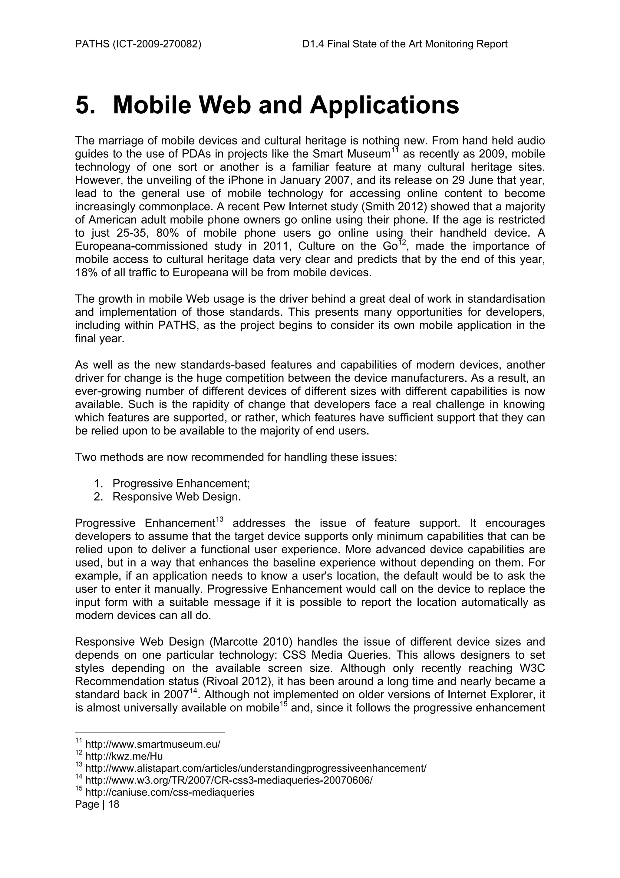 PATHS (ICT-2009-270082)                        D1.4 Final State of the Art Monitoring Report




5. Mobile Web and Applications
The marriage of mobile devices and cultural heritage is nothing new. From hand held audio
guides to the use of PDAs in projects like the Smart Museum11 as recently as 2009, mobile
technology of one sort or another is a familiar feature at many cultural heritage sites.
However, the unveiling of the iPhone in January 2007, and its release on 29 June that year,
lead to the general use of mobile technology for accessing online content to become
increasingly commonplace. A recent Pew Internet study (Smith 2012) showed that a majority
of American adult mobile phone owners go online using their phone. If the age is restricted
to just 25-35, 80% of mobile phone users go online using their handheld device. A
Europeana-commissioned study in 2011, Culture on the Go12, made the importance of
mobile access to cultural heritage data very clear and predicts that by the end of this year,
18% of all traffic to Europeana will be from mobile devices.

The growth in mobile Web usage is the driver behind a great deal of work in standardisation
and implementation of those standards. This presents many opportunities for developers,
including within PATHS, as the project begins to consider its own mobile application in the
final year.

As well as the new standards-based features and capabilities of modern devices, another
driver for change is the huge competition between the device manufacturers. As a result, an
ever-growing number of different devices of different sizes with different capabilities is now
available. Such is the rapidity of change that developers face a real challenge in knowing
which features are supported, or rather, which features have sufficient support that they can
be relied upon to be available to the majority of end users.

Two methods are now recommended for handling these issues:

     1. Progressive Enhancement;
     2. Responsive Web Design.

Progressive Enhancement13 addresses the issue of feature support. It encourages
developers to assume that the target device supports only minimum capabilities that can be
relied upon to deliver a functional user experience. More advanced device capabilities are
used, but in a way that enhances the baseline experience without depending on them. For
example, if an application needs to know a user's location, the default would be to ask the
user to enter it manually. Progressive Enhancement would call on the device to replace the
input form with a suitable message if it is possible to report the location automatically as
modern devices can all do.

Responsive Web Design (Marcotte 2010) handles the issue of different device sizes and
depends on one particular technology: CSS Media Queries. This allows designers to set
styles depending on the available screen size. Although only recently reaching W3C
Recommendation status (Rivoal 2012), it has been around a long time and nearly became a
standard back in 200714. Although not implemented on older versions of Internet Explorer, it
is almost universally available on mobile15 and, since it follows the progressive enhancement

11
   http://www.smartmuseum.eu/
12
   http://kwz.me/Hu
13
   http://www.alistapart.com/articles/understandingprogressiveenhancement/
14
   http://www.w3.org/TR/2007/CR-css3-mediaqueries-20070606/
15
   http://caniuse.com/css-mediaqueries
Page | 18
 