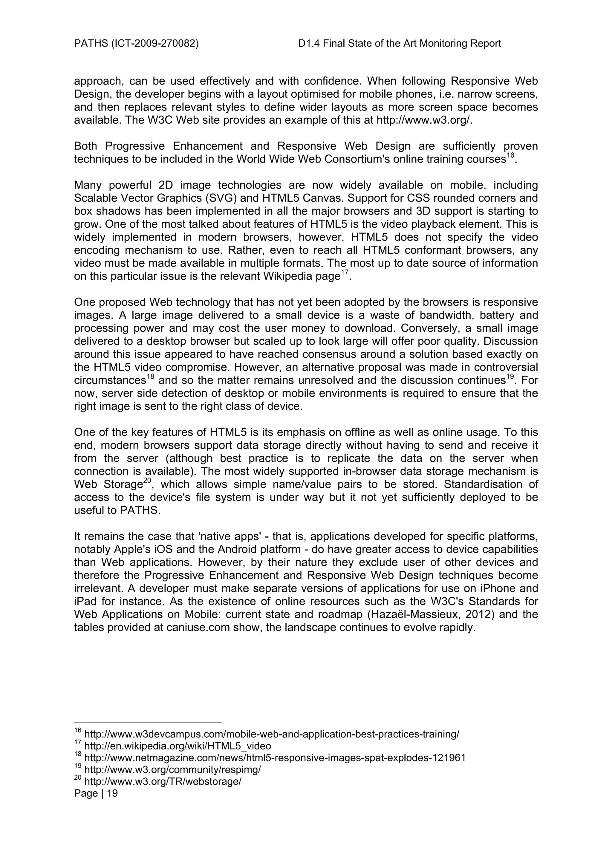 PATHS (ICT-2009-270082)                       D1.4 Final State of the Art Monitoring Report


approach, can be used effectively and with confidence. When following Responsive Web
Design, the developer begins with a layout optimised for mobile phones, i.e. narrow screens,
and then replaces relevant styles to define wider layouts as more screen space becomes
available. The W3C Web site provides an example of this at http://www.w3.org/.

Both Progressive Enhancement and Responsive Web Design are sufficiently proven
techniques to be included in the World Wide Web Consortium's online training courses16.

Many powerful 2D image technologies are now widely available on mobile, including
Scalable Vector Graphics (SVG) and HTML5 Canvas. Support for CSS rounded corners and
box shadows has been implemented in all the major browsers and 3D support is starting to
grow. One of the most talked about features of HTML5 is the video playback element. This is
widely implemented in modern browsers, however, HTML5 does not specify the video
encoding mechanism to use. Rather, even to reach all HTML5 conformant browsers, any
video must be made available in multiple formats. The most up to date source of information
on this particular issue is the relevant Wikipedia page17.

One proposed Web technology that has not yet been adopted by the browsers is responsive
images. A large image delivered to a small device is a waste of bandwidth, battery and
processing power and may cost the user money to download. Conversely, a small image
delivered to a desktop browser but scaled up to look large will offer poor quality. Discussion
around this issue appeared to have reached consensus around a solution based exactly on
the HTML5 video compromise. However, an alternative proposal was made in controversial
circumstances18 and so the matter remains unresolved and the discussion continues19. For
now, server side detection of desktop or mobile environments is required to ensure that the
right image is sent to the right class of device.

One of the key features of HTML5 is its emphasis on offline as well as online usage. To this
end, modern browsers support data storage directly without having to send and receive it
from the server (although best practice is to replicate the data on the server when
connection is available). The most widely supported in-browser data storage mechanism is
Web Storage20, which allows simple name/value pairs to be stored. Standardisation of
access to the device's file system is under way but it not yet sufficiently deployed to be
useful to PATHS.

It remains the case that 'native apps' - that is, applications developed for specific platforms,
notably Apple's iOS and the Android platform - do have greater access to device capabilities
than Web applications. However, by their nature they exclude user of other devices and
therefore the Progressive Enhancement and Responsive Web Design techniques become
irrelevant. A developer must make separate versions of applications for use on iPhone and
iPad for instance. As the existence of online resources such as the W3C's Standards for
Web Applications on Mobile: current state and roadmap (Hazaël-Massieux, 2012) and the
tables provided at caniuse.com show, the landscape continues to evolve rapidly.




16
   http://www.w3devcampus.com/mobile-web-and-application-best-practices-training/
17
   http://en.wikipedia.org/wiki/HTML5_video
18
   http://www.netmagazine.com/news/html5-responsive-images-spat-explodes-121961
19
   http://www.w3.org/community/respimg/
20
   http://www.w3.org/TR/webstorage/
Page | 19
 