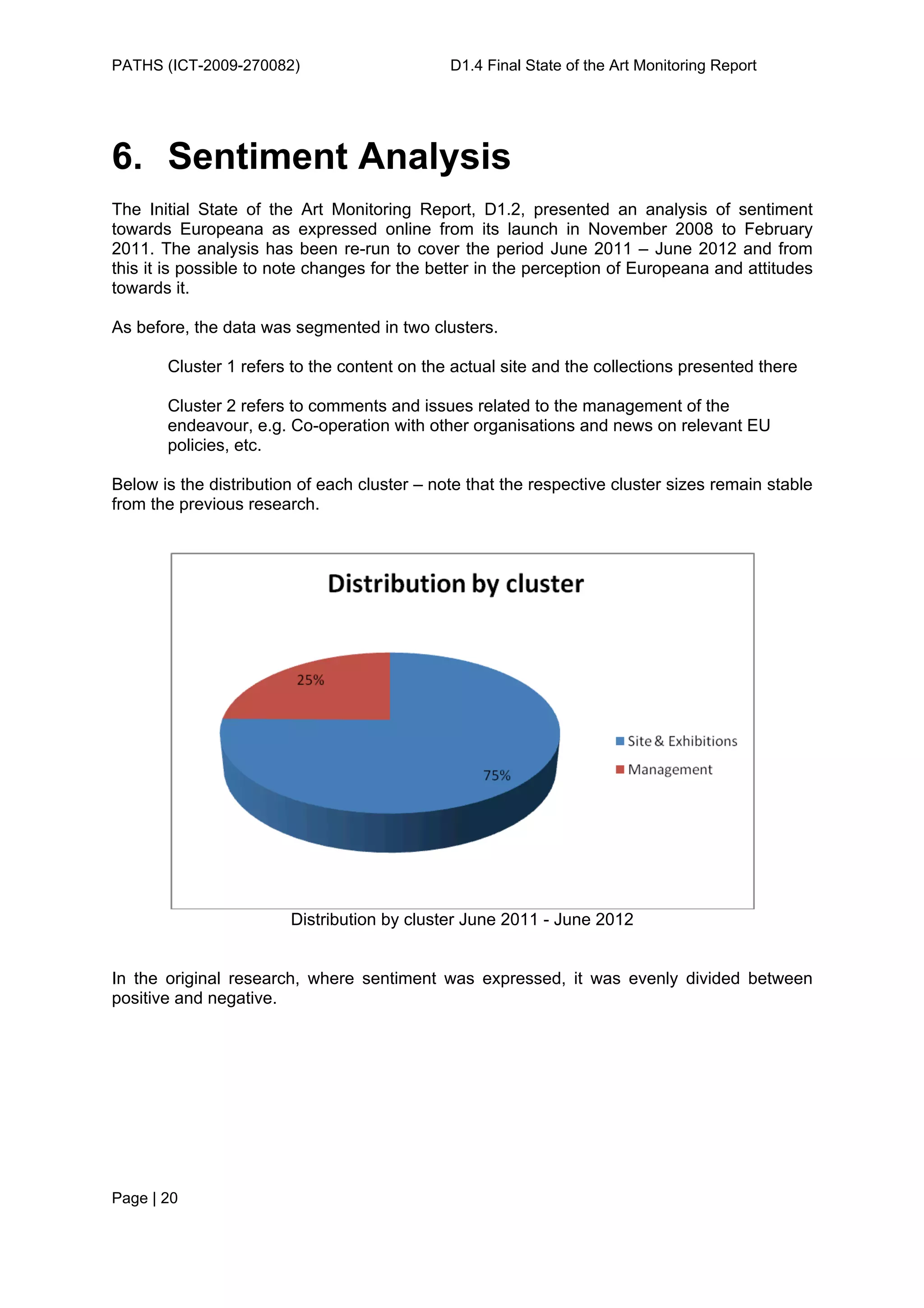 PATHS (ICT-2009-270082)                       D1.4 Final State of the Art Monitoring Report




6. Sentiment Analysis
The Initial State of the Art Monitoring Report, D1.2, presented an analysis of sentiment
towards Europeana as expressed online from its launch in November 2008 to February
2011. The analysis has been re-run to cover the period June 2011 – June 2012 and from
this it is possible to note changes for the better in the perception of Europeana and attitudes
towards it.

As before, the data was segmented in two clusters.

       Cluster 1 refers to the content on the actual site and the collections presented there

       Cluster 2 refers to comments and issues related to the management of the
       endeavour, e.g. Co-operation with other organisations and news on relevant EU
       policies, etc.

Below is the distribution of each cluster – note that the respective cluster sizes remain stable
from the previous research.




                        Distribution by cluster June 2011 - June 2012


In the original research, where sentiment was expressed, it was evenly divided between
positive and negative.




Page | 20
 