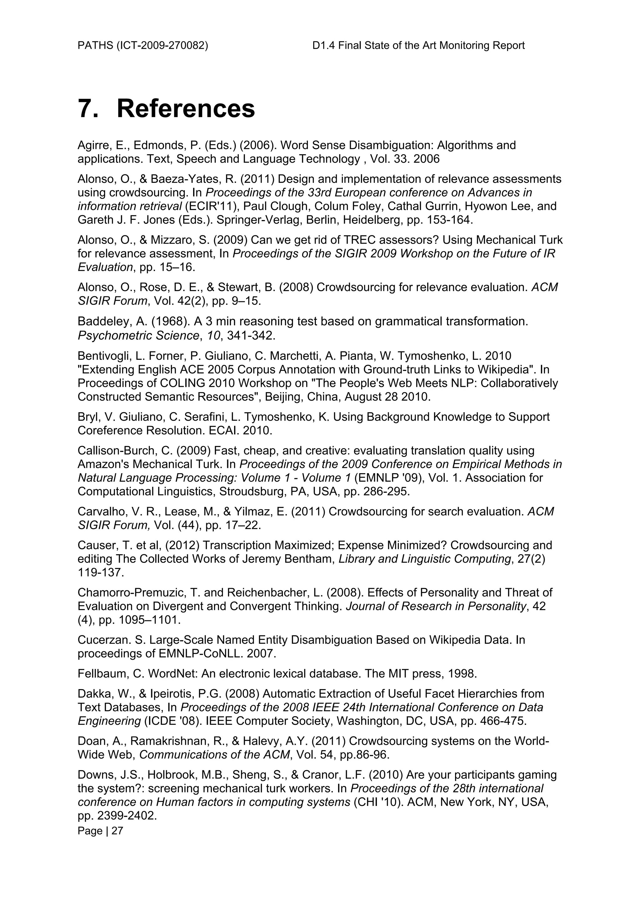 PATHS (ICT-2009-270082)                     D1.4 Final State of the Art Monitoring Report




7. References
Agirre, E., Edmonds, P. (Eds.) (2006). Word Sense Disambiguation: Algorithms and
applications. Text, Speech and Language Technology , Vol. 33. 2006
Alonso, O., & Baeza-Yates, R. (2011) Design and implementation of relevance assessments
using crowdsourcing. In Proceedings of the 33rd European conference on Advances in
information retrieval (ECIR'11), Paul Clough, Colum Foley, Cathal Gurrin, Hyowon Lee, and
Gareth J. F. Jones (Eds.). Springer-Verlag, Berlin, Heidelberg, pp. 153-164.
Alonso, O., & Mizzaro, S. (2009) Can we get rid of TREC assessors? Using Mechanical Turk
for relevance assessment, In Proceedings of the SIGIR 2009 Workshop on the Future of IR
Evaluation, pp. 15–16.
Alonso, O., Rose, D. E., & Stewart, B. (2008) Crowdsourcing for relevance evaluation. ACM
SIGIR Forum, Vol. 42(2), pp. 9–15.
Baddeley, A. (1968). A 3 min reasoning test based on grammatical transformation.
Psychometric Science, 10, 341-342.
Bentivogli, L. Forner, P. Giuliano, C. Marchetti, A. Pianta, W. Tymoshenko, L. 2010
"Extending English ACE 2005 Corpus Annotation with Ground-truth Links to Wikipedia". In
Proceedings of COLING 2010 Workshop on "The People's Web Meets NLP: Collaboratively
Constructed Semantic Resources", Beijing, China, August 28 2010.
Bryl, V. Giuliano, C. Serafini, L. Tymoshenko, K. Using Background Knowledge to Support
Coreference Resolution. ECAI. 2010.
Callison-Burch, C. (2009) Fast, cheap, and creative: evaluating translation quality using
Amazon's Mechanical Turk. In Proceedings of the 2009 Conference on Empirical Methods in
Natural Language Processing: Volume 1 - Volume 1 (EMNLP '09), Vol. 1. Association for
Computational Linguistics, Stroudsburg, PA, USA, pp. 286-295.
Carvalho, V. R., Lease, M., & Yilmaz, E. (2011) Crowdsourcing for search evaluation. ACM
SIGIR Forum, Vol. (44), pp. 17–22.
Causer, T. et al, (2012) Transcription Maximized; Expense Minimized? Crowdsourcing and
editing The Collected Works of Jeremy Bentham, Library and Linguistic Computing, 27(2)
119-137.
Chamorro-Premuzic, T. and Reichenbacher, L. (2008). Effects of Personality and Threat of
Evaluation on Divergent and Convergent Thinking. Journal of Research in Personality, 42
(4), pp. 1095–1101.
Cucerzan. S. Large-Scale Named Entity Disambiguation Based on Wikipedia Data. In
proceedings of EMNLP-CoNLL. 2007.
Fellbaum, C. WordNet: An electronic lexical database. The MIT press, 1998.
Dakka, W., & Ipeirotis, P.G. (2008) Automatic Extraction of Useful Facet Hierarchies from
Text Databases, In Proceedings of the 2008 IEEE 24th International Conference on Data
Engineering (ICDE '08). IEEE Computer Society, Washington, DC, USA, pp. 466-475.
Doan, A., Ramakrishnan, R., & Halevy, A.Y. (2011) Crowdsourcing systems on the World-
Wide Web, Communications of the ACM, Vol. 54, pp.86-96.
Downs, J.S., Holbrook, M.B., Sheng, S., & Cranor, L.F. (2010) Are your participants gaming
the system?: screening mechanical turk workers. In Proceedings of the 28th international
conference on Human factors in computing systems (CHI '10). ACM, New York, NY, USA,
pp. 2399-2402.
Page | 27
 