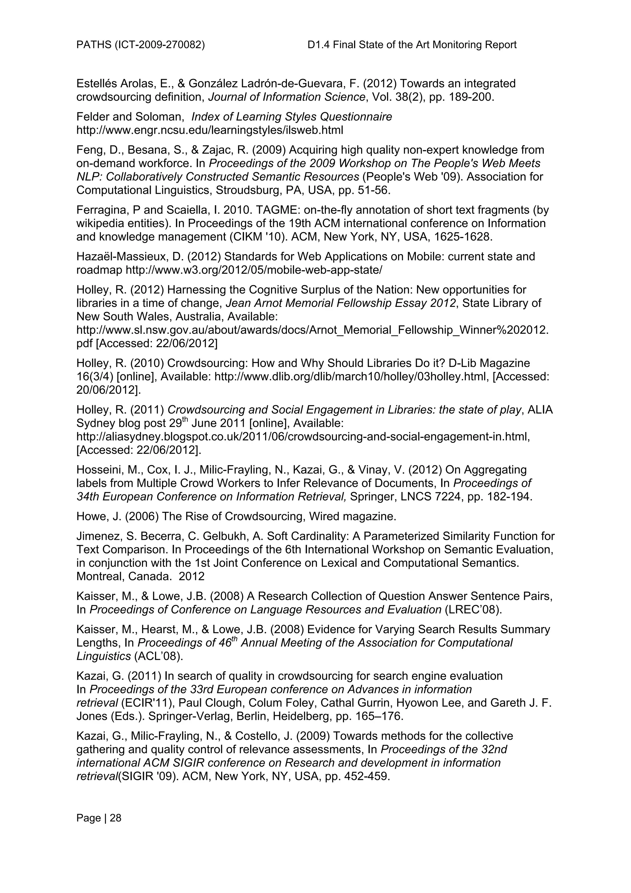 PATHS (ICT-2009-270082)                       D1.4 Final State of the Art Monitoring Report


Estellés Arolas, E., & González Ladrón-de-Guevara, F. (2012) Towards an integrated
crowdsourcing definition, Journal of Information Science, Vol. 38(2), pp. 189-200.
Felder and Soloman, Index of Learning Styles Questionnaire
http://www.engr.ncsu.edu/learningstyles/ilsweb.html
Feng, D., Besana, S., & Zajac, R. (2009) Acquiring high quality non-expert knowledge from
on-demand workforce. In Proceedings of the 2009 Workshop on The People's Web Meets
NLP: Collaboratively Constructed Semantic Resources (People's Web '09). Association for
Computational Linguistics, Stroudsburg, PA, USA, pp. 51-56.
Ferragina, P and Scaiella, I. 2010. TAGME: on-the-fly annotation of short text fragments (by
wikipedia entities). In Proceedings of the 19th ACM international conference on Information
and knowledge management (CIKM '10). ACM, New York, NY, USA, 1625-1628.
Hazaël-Massieux, D. (2012) Standards for Web Applications on Mobile: current state and
roadmap http://www.w3.org/2012/05/mobile-web-app-state/
Holley, R. (2012) Harnessing the Cognitive Surplus of the Nation: New opportunities for
libraries in a time of change, Jean Arnot Memorial Fellowship Essay 2012, State Library of
New South Wales, Australia, Available:
http://www.sl.nsw.gov.au/about/awards/docs/Arnot_Memorial_Fellowship_Winner%202012.
pdf [Accessed: 22/06/2012]
Holley, R. (2010) Crowdsourcing: How and Why Should Libraries Do it? D-Lib Magazine
16(3/4) [online], Available: http://www.dlib.org/dlib/march10/holley/03holley.html, [Accessed:
20/06/2012].
Holley, R. (2011) Crowdsourcing and Social Engagement in Libraries: the state of play, ALIA
Sydney blog post 29th June 2011 [online], Available:
http://aliasydney.blogspot.co.uk/2011/06/crowdsourcing-and-social-engagement-in.html,
[Accessed: 22/06/2012].
Hosseini, M., Cox, I. J., Milic-Frayling, N., Kazai, G., & Vinay, V. (2012) On Aggregating
labels from Multiple Crowd Workers to Infer Relevance of Documents, In Proceedings of
34th European Conference on Information Retrieval, Springer, LNCS 7224, pp. 182-194.
Howe, J. (2006) The Rise of Crowdsourcing, Wired magazine.
Jimenez, S. Becerra, C. Gelbukh, A. Soft Cardinality: A Parameterized Similarity Function for
Text Comparison. In Proceedings of the 6th International Workshop on Semantic Evaluation,
in conjunction with the 1st Joint Conference on Lexical and Computational Semantics.
Montreal, Canada. 2012
Kaisser, M., & Lowe, J.B. (2008) A Research Collection of Question Answer Sentence Pairs,
In Proceedings of Conference on Language Resources and Evaluation (LREC’08).
Kaisser, M., Hearst, M., & Lowe, J.B. (2008) Evidence for Varying Search Results Summary
Lengths, In Proceedings of 46th Annual Meeting of the Association for Computational
Linguistics (ACL’08).
Kazai, G. (2011) In search of quality in crowdsourcing for search engine evaluation
In Proceedings of the 33rd European conference on Advances in information
retrieval (ECIR'11), Paul Clough, Colum Foley, Cathal Gurrin, Hyowon Lee, and Gareth J. F.
Jones (Eds.). Springer-Verlag, Berlin, Heidelberg, pp. 165–176.
Kazai, G., Milic-Frayling, N., & Costello, J. (2009) Towards methods for the collective
gathering and quality control of relevance assessments, In Proceedings of the 32nd
international ACM SIGIR conference on Research and development in information
retrieval(SIGIR '09). ACM, New York, NY, USA, pp. 452-459.


Page | 28
 