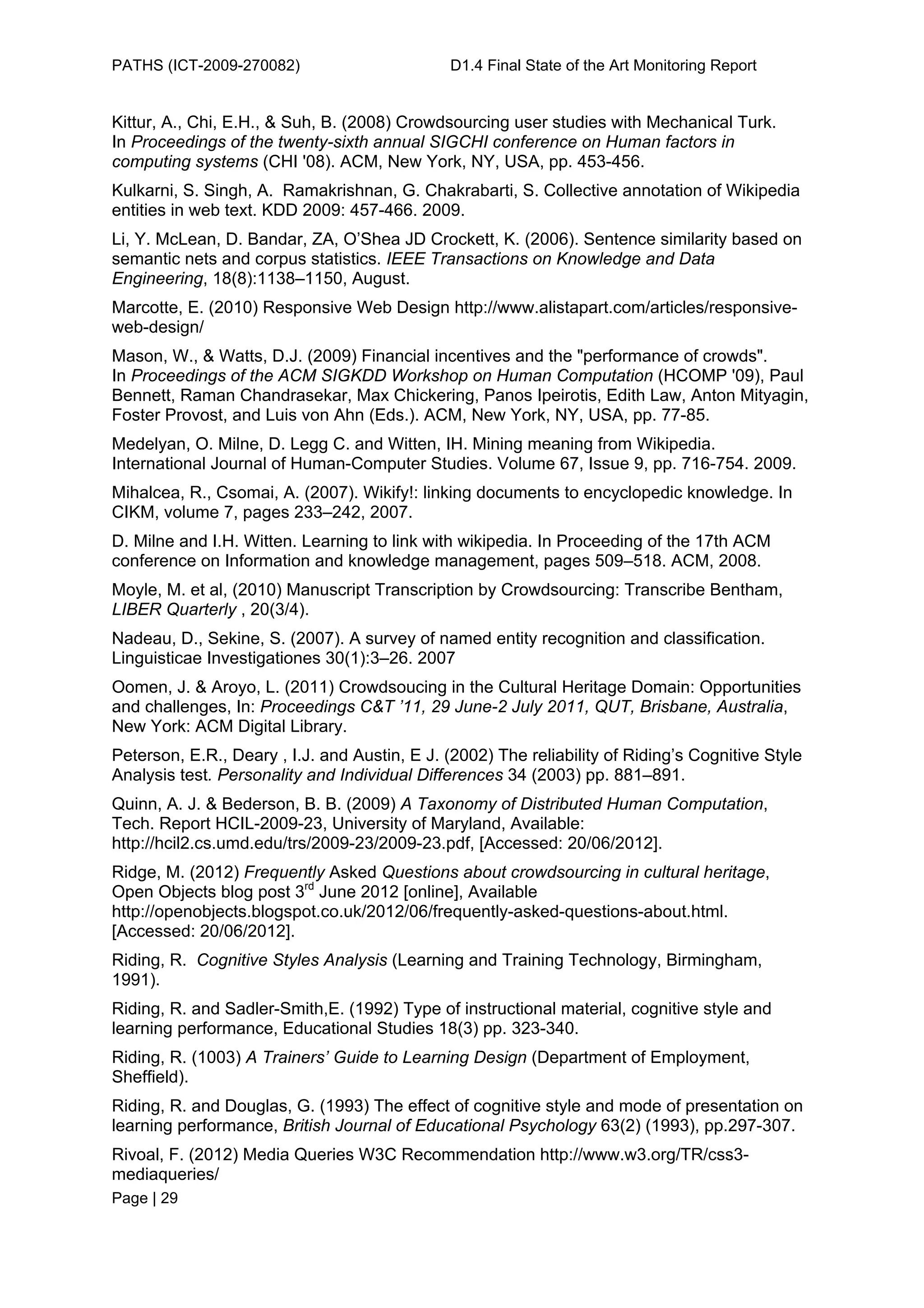 PATHS (ICT-2009-270082)                        D1.4 Final State of the Art Monitoring Report


Kittur, A., Chi, E.H., & Suh, B. (2008) Crowdsourcing user studies with Mechanical Turk.
In Proceedings of the twenty-sixth annual SIGCHI conference on Human factors in
computing systems (CHI '08). ACM, New York, NY, USA, pp. 453-456.
Kulkarni, S. Singh, A. Ramakrishnan, G. Chakrabarti, S. Collective annotation of Wikipedia
entities in web text. KDD 2009: 457-466. 2009.
Li, Y. McLean, D. Bandar, ZA, O’Shea JD Crockett, K. (2006). Sentence similarity based on
semantic nets and corpus statistics. IEEE Transactions on Knowledge and Data
Engineering, 18(8):1138–1150, August.
Marcotte, E. (2010) Responsive Web Design http://www.alistapart.com/articles/responsive-
web-design/
Mason, W., & Watts, D.J. (2009) Financial incentives and the "performance of crowds".
In Proceedings of the ACM SIGKDD Workshop on Human Computation (HCOMP '09), Paul
Bennett, Raman Chandrasekar, Max Chickering, Panos Ipeirotis, Edith Law, Anton Mityagin,
Foster Provost, and Luis von Ahn (Eds.). ACM, New York, NY, USA, pp. 77-85.
Medelyan, O. Milne, D. Legg C. and Witten, IH. Mining meaning from Wikipedia.
International Journal of Human-Computer Studies. Volume 67, Issue 9, pp. 716-754. 2009.
Mihalcea, R., Csomai, A. (2007). Wikify!: linking documents to encyclopedic knowledge. In
CIKM, volume 7, pages 233–242, 2007.
D. Milne and I.H. Witten. Learning to link with wikipedia. In Proceeding of the 17th ACM
conference on Information and knowledge management, pages 509–518. ACM, 2008.
Moyle, M. et al, (2010) Manuscript Transcription by Crowdsourcing: Transcribe Bentham,
LIBER Quarterly , 20(3/4).
Nadeau, D., Sekine, S. (2007). A survey of named entity recognition and classification.
Linguisticae Investigationes 30(1):3–26. 2007
Oomen, J. & Aroyo, L. (2011) Crowdsoucing in the Cultural Heritage Domain: Opportunities
and challenges, In: Proceedings C&T ’11, 29 June-2 July 2011, QUT, Brisbane, Australia,
New York: ACM Digital Library.
Peterson, E.R., Deary , I.J. and Austin, E J. (2002) The reliability of Riding’s Cognitive Style
Analysis test. Personality and Individual Differences 34 (2003) pp. 881–891.
Quinn, A. J. & Bederson, B. B. (2009) A Taxonomy of Distributed Human Computation,
Tech. Report HCIL-2009-23, University of Maryland, Available:
http://hcil2.cs.umd.edu/trs/2009-23/2009-23.pdf, [Accessed: 20/06/2012].
Ridge, M. (2012) Frequently Asked Questions about crowdsourcing in cultural heritage,
Open Objects blog post 3rd June 2012 [online], Available
http://openobjects.blogspot.co.uk/2012/06/frequently-asked-questions-about.html.
[Accessed: 20/06/2012].
Riding, R. Cognitive Styles Analysis (Learning and Training Technology, Birmingham,
1991).
Riding, R. and Sadler-Smith,E. (1992) Type of instructional material, cognitive style and
learning performance, Educational Studies 18(3) pp. 323-340.
Riding, R. (1003) A Trainers’ Guide to Learning Design (Department of Employment,
Sheffield).
Riding, R. and Douglas, G. (1993) The effect of cognitive style and mode of presentation on
learning performance, British Journal of Educational Psychology 63(2) (1993), pp.297-307.
Rivoal, F. (2012) Media Queries W3C Recommendation http://www.w3.org/TR/css3-
mediaqueries/
Page | 29
 