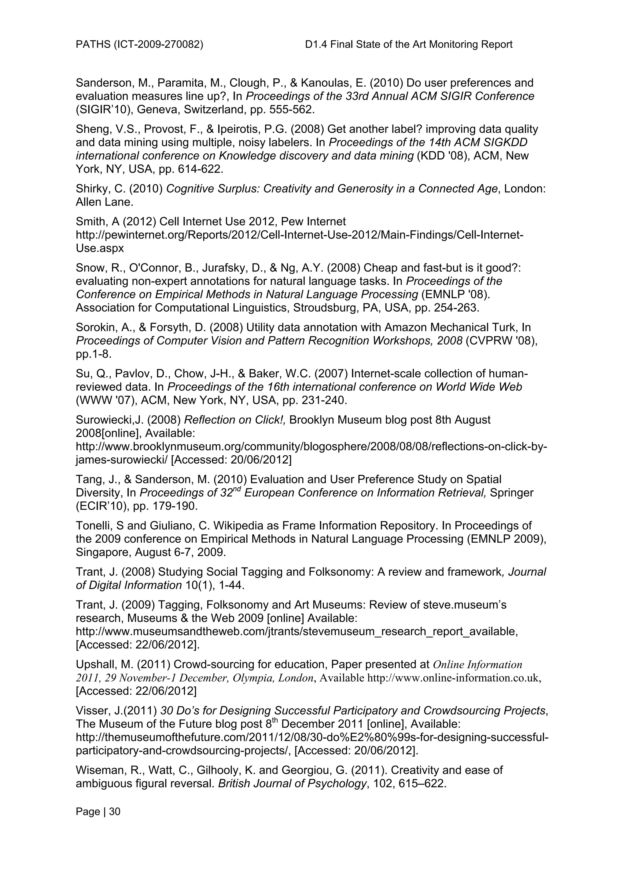 PATHS (ICT-2009-270082)                      D1.4 Final State of the Art Monitoring Report


Sanderson, M., Paramita, M., Clough, P., & Kanoulas, E. (2010) Do user preferences and
evaluation measures line up?, In Proceedings of the 33rd Annual ACM SIGIR Conference
(SIGIR’10), Geneva, Switzerland, pp. 555-562.
Sheng, V.S., Provost, F., & Ipeirotis, P.G. (2008) Get another label? improving data quality
and data mining using multiple, noisy labelers. In Proceedings of the 14th ACM SIGKDD
international conference on Knowledge discovery and data mining (KDD '08), ACM, New
York, NY, USA, pp. 614-622.
Shirky, C. (2010) Cognitive Surplus: Creativity and Generosity in a Connected Age, London:
Allen Lane.
Smith, A (2012) Cell Internet Use 2012, Pew Internet
http://pewinternet.org/Reports/2012/Cell-Internet-Use-2012/Main-Findings/Cell-Internet-
Use.aspx
Snow, R., O'Connor, B., Jurafsky, D., & Ng, A.Y. (2008) Cheap and fast-but is it good?:
evaluating non-expert annotations for natural language tasks. In Proceedings of the
Conference on Empirical Methods in Natural Language Processing (EMNLP '08).
Association for Computational Linguistics, Stroudsburg, PA, USA, pp. 254-263.
Sorokin, A., & Forsyth, D. (2008) Utility data annotation with Amazon Mechanical Turk, In
Proceedings of Computer Vision and Pattern Recognition Workshops, 2008 (CVPRW '08),
pp.1-8.
Su, Q., Pavlov, D., Chow, J-H., & Baker, W.C. (2007) Internet-scale collection of human-
reviewed data. In Proceedings of the 16th international conference on World Wide Web
(WWW '07), ACM, New York, NY, USA, pp. 231-240.
Surowiecki,J. (2008) Reflection on Click!, Brooklyn Museum blog post 8th August
2008[online], Available:
http://www.brooklynmuseum.org/community/blogosphere/2008/08/08/reflections-on-click-by-
james-surowiecki/ [Accessed: 20/06/2012]
Tang, J., & Sanderson, M. (2010) Evaluation and User Preference Study on Spatial
Diversity, In Proceedings of 32nd European Conference on Information Retrieval, Springer
(ECIR’10), pp. 179-190.
Tonelli, S and Giuliano, C. Wikipedia as Frame Information Repository. In Proceedings of
the 2009 conference on Empirical Methods in Natural Language Processing (EMNLP 2009),
Singapore, August 6-7, 2009.
Trant, J. (2008) Studying Social Tagging and Folksonomy: A review and framework, Journal
of Digital Information 10(1), 1-44.
Trant, J. (2009) Tagging, Folksonomy and Art Museums: Review of steve.museum’s
research, Museums & the Web 2009 [online] Available:
http://www.museumsandtheweb.com/jtrants/stevemuseum_research_report_available,
[Accessed: 22/06/2012].
Upshall, M. (2011) Crowd-sourcing for education, Paper presented at Online Information
2011, 29 November-1 December, Olympia, London, Available http://www.online-information.co.uk,
[Accessed: 22/06/2012]
Visser, J.(2011) 30 Do’s for Designing Successful Participatory and Crowdsourcing Projects,
The Museum of the Future blog post 8th December 2011 [online], Available:
http://themuseumofthefuture.com/2011/12/08/30-do%E2%80%99s-for-designing-successful-
participatory-and-crowdsourcing-projects/, [Accessed: 20/06/2012].
Wiseman, R., Watt, C., Gilhooly, K. and Georgiou, G. (2011). Creativity and ease of
ambiguous figural reversal. British Journal of Psychology, 102, 615–622.

Page | 30
 