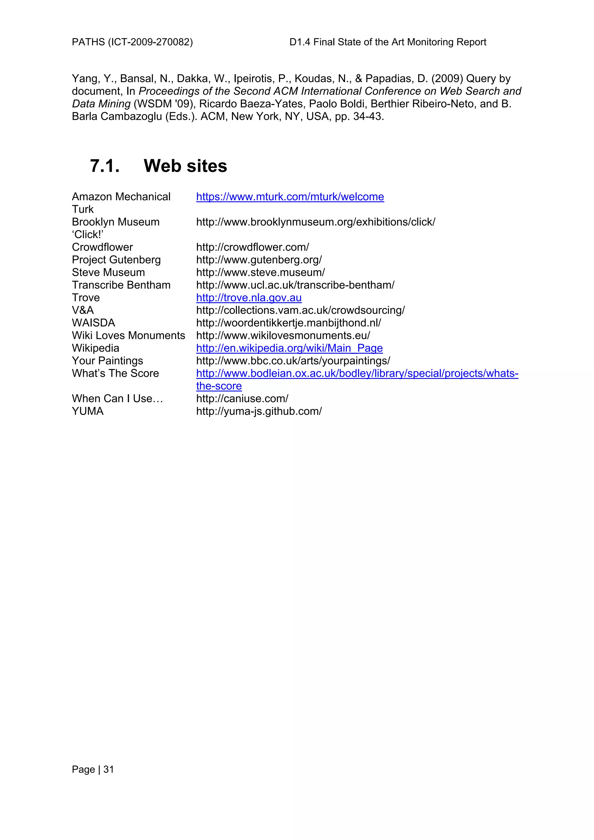 PATHS (ICT-2009-270082)                      D1.4 Final State of the Art Monitoring Report


Yang, Y., Bansal, N., Dakka, W., Ipeirotis, P., Koudas, N., & Papadias, D. (2009) Query by
document, In Proceedings of the Second ACM International Conference on Web Search and
Data Mining (WSDM '09), Ricardo Baeza-Yates, Paolo Boldi, Berthier Ribeiro-Neto, and B.
Barla Cambazoglu (Eds.). ACM, New York, NY, USA, pp. 34-43.



   7.1.       Web sites
Amazon Mechanical         https://www.mturk.com/mturk/welcome
Turk
Brooklyn Museum           http://www.brooklynmuseum.org/exhibitions/click/
‘Click!’
Crowdflower               http://crowdflower.com/
Project Gutenberg         http://www.gutenberg.org/
Steve Museum              http://www.steve.museum/
Transcribe Bentham        http://www.ucl.ac.uk/transcribe-bentham/
Trove                     http://trove.nla.gov.au
V&A                       http://collections.vam.ac.uk/crowdsourcing/
WAISDA                    http://woordentikkertje.manbijthond.nl/
Wiki Loves Monuments      http://www.wikilovesmonuments.eu/
Wikipedia                 http://en.wikipedia.org/wiki/Main_Page
Your Paintings            http://www.bbc.co.uk/arts/yourpaintings/
What’s The Score          http://www.bodleian.ox.ac.uk/bodley/library/special/projects/whats-
                          the-score
When Can I Use…           http://caniuse.com/
YUMA                      http://yuma-js.github.com/




Page | 31
 