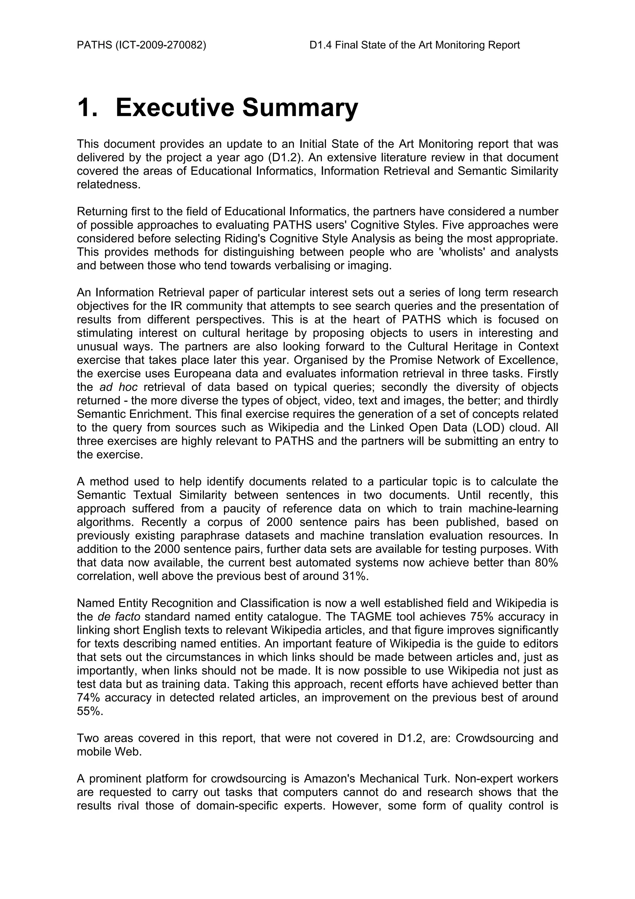 PATHS (ICT-2009-270082)                        D1.4 Final State of the Art Monitoring Report




1. Executive Summary
This document provides an update to an Initial State of the Art Monitoring report that was
delivered by the project a year ago (D1.2). An extensive literature review in that document
covered the areas of Educational Informatics, Information Retrieval and Semantic Similarity
relatedness.

Returning first to the field of Educational Informatics, the partners have considered a number
of possible approaches to evaluating PATHS users' Cognitive Styles. Five approaches were
considered before selecting Riding's Cognitive Style Analysis as being the most appropriate.
This provides methods for distinguishing between people who are 'wholists' and analysts
and between those who tend towards verbalising or imaging.

An Information Retrieval paper of particular interest sets out a series of long term research
objectives for the IR community that attempts to see search queries and the presentation of
results from different perspectives. This is at the heart of PATHS which is focused on
stimulating interest on cultural heritage by proposing objects to users in interesting and
unusual ways. The partners are also looking forward to the Cultural Heritage in Context
exercise that takes place later this year. Organised by the Promise Network of Excellence,
the exercise uses Europeana data and evaluates information retrieval in three tasks. Firstly
the ad hoc retrieval of data based on typical queries; secondly the diversity of objects
returned - the more diverse the types of object, video, text and images, the better; and thirdly
Semantic Enrichment. This final exercise requires the generation of a set of concepts related
to the query from sources such as Wikipedia and the Linked Open Data (LOD) cloud. All
three exercises are highly relevant to PATHS and the partners will be submitting an entry to
the exercise.

A method used to help identify documents related to a particular topic is to calculate the
Semantic Textual Similarity between sentences in two documents. Until recently, this
approach suffered from a paucity of reference data on which to train machine-learning
algorithms. Recently a corpus of 2000 sentence pairs has been published, based on
previously existing paraphrase datasets and machine translation evaluation resources. In
addition to the 2000 sentence pairs, further data sets are available for testing purposes. With
that data now available, the current best automated systems now achieve better than 80%
correlation, well above the previous best of around 31%.

Named Entity Recognition and Classification is now a well established field and Wikipedia is
the de facto standard named entity catalogue. The TAGME tool achieves 75% accuracy in
linking short English texts to relevant Wikipedia articles, and that figure improves significantly
for texts describing named entities. An important feature of Wikipedia is the guide to editors
that sets out the circumstances in which links should be made between articles and, just as
importantly, when links should not be made. It is now possible to use Wikipedia not just as
test data but as training data. Taking this approach, recent efforts have achieved better than
74% accuracy in detected related articles, an improvement on the previous best of around
55%.

Two areas covered in this report, that were not covered in D1.2, are: Crowdsourcing and
mobile Web.

A prominent platform for crowdsourcing is Amazon's Mechanical Turk. Non-expert workers
are requested to carry out tasks that computers cannot do and research shows that the
results rival those of domain-specific experts. However, some form of quality control is
 