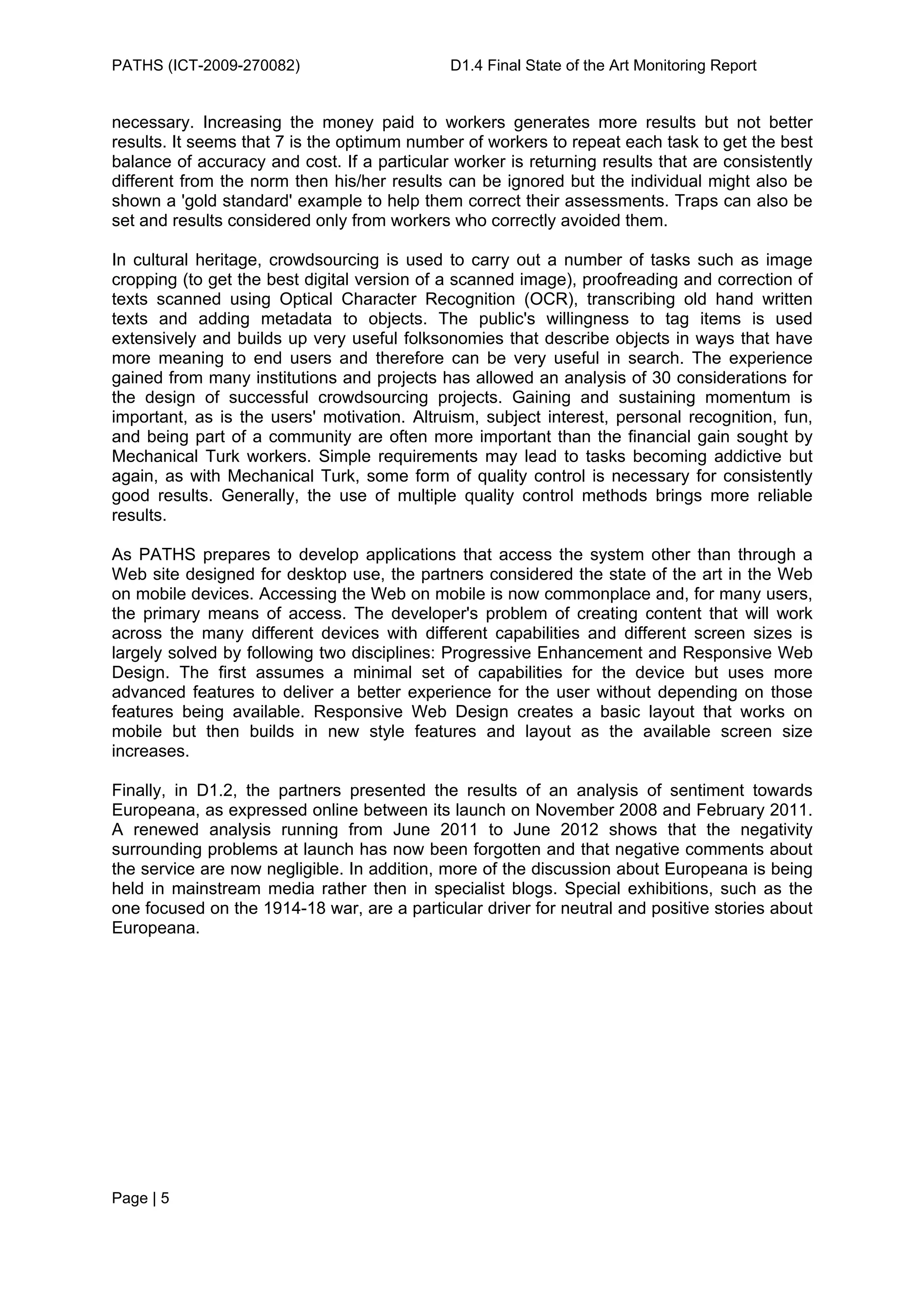 PATHS (ICT-2009-270082)                      D1.4 Final State of the Art Monitoring Report


necessary. Increasing the money paid to workers generates more results but not better
results. It seems that 7 is the optimum number of workers to repeat each task to get the best
balance of accuracy and cost. If a particular worker is returning results that are consistently
different from the norm then his/her results can be ignored but the individual might also be
shown a 'gold standard' example to help them correct their assessments. Traps can also be
set and results considered only from workers who correctly avoided them.

In cultural heritage, crowdsourcing is used to carry out a number of tasks such as image
cropping (to get the best digital version of a scanned image), proofreading and correction of
texts scanned using Optical Character Recognition (OCR), transcribing old hand written
texts and adding metadata to objects. The public's willingness to tag items is used
extensively and builds up very useful folksonomies that describe objects in ways that have
more meaning to end users and therefore can be very useful in search. The experience
gained from many institutions and projects has allowed an analysis of 30 considerations for
the design of successful crowdsourcing projects. Gaining and sustaining momentum is
important, as is the users' motivation. Altruism, subject interest, personal recognition, fun,
and being part of a community are often more important than the financial gain sought by
Mechanical Turk workers. Simple requirements may lead to tasks becoming addictive but
again, as with Mechanical Turk, some form of quality control is necessary for consistently
good results. Generally, the use of multiple quality control methods brings more reliable
results.

As PATHS prepares to develop applications that access the system other than through a
Web site designed for desktop use, the partners considered the state of the art in the Web
on mobile devices. Accessing the Web on mobile is now commonplace and, for many users,
the primary means of access. The developer's problem of creating content that will work
across the many different devices with different capabilities and different screen sizes is
largely solved by following two disciplines: Progressive Enhancement and Responsive Web
Design. The first assumes a minimal set of capabilities for the device but uses more
advanced features to deliver a better experience for the user without depending on those
features being available. Responsive Web Design creates a basic layout that works on
mobile but then builds in new style features and layout as the available screen size
increases.

Finally, in D1.2, the partners presented the results of an analysis of sentiment towards
Europeana, as expressed online between its launch on November 2008 and February 2011.
A renewed analysis running from June 2011 to June 2012 shows that the negativity
surrounding problems at launch has now been forgotten and that negative comments about
the service are now negligible. In addition, more of the discussion about Europeana is being
held in mainstream media rather then in specialist blogs. Special exhibitions, such as the
one focused on the 1914-18 war, are a particular driver for neutral and positive stories about
Europeana.




Page | 5
 