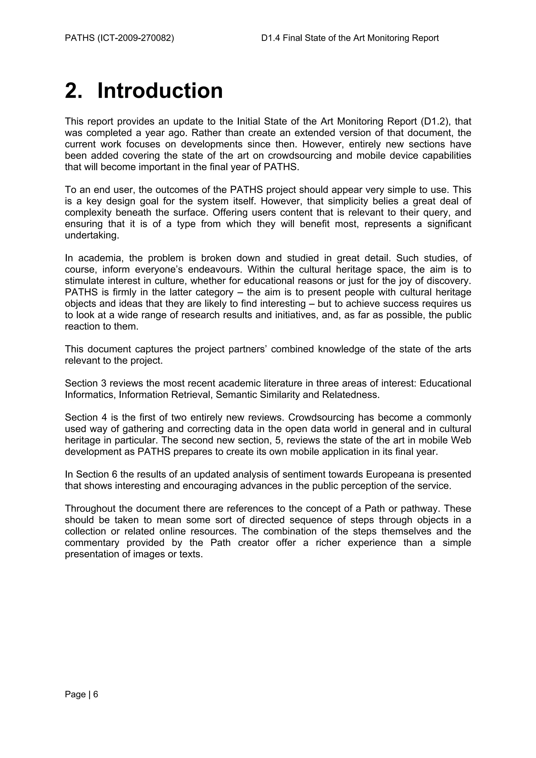 PATHS (ICT-2009-270082)                       D1.4 Final State of the Art Monitoring Report




2. Introduction
This report provides an update to the Initial State of the Art Monitoring Report (D1.2), that
was completed a year ago. Rather than create an extended version of that document, the
current work focuses on developments since then. However, entirely new sections have
been added covering the state of the art on crowdsourcing and mobile device capabilities
that will become important in the final year of PATHS.

To an end user, the outcomes of the PATHS project should appear very simple to use. This
is a key design goal for the system itself. However, that simplicity belies a great deal of
complexity beneath the surface. Offering users content that is relevant to their query, and
ensuring that it is of a type from which they will benefit most, represents a significant
undertaking.

In academia, the problem is broken down and studied in great detail. Such studies, of
course, inform everyone’s endeavours. Within the cultural heritage space, the aim is to
stimulate interest in culture, whether for educational reasons or just for the joy of discovery.
PATHS is firmly in the latter category – the aim is to present people with cultural heritage
objects and ideas that they are likely to find interesting – but to achieve success requires us
to look at a wide range of research results and initiatives, and, as far as possible, the public
reaction to them.

This document captures the project partners’ combined knowledge of the state of the arts
relevant to the project.

Section 3 reviews the most recent academic literature in three areas of interest: Educational
Informatics, Information Retrieval, Semantic Similarity and Relatedness.

Section 4 is the first of two entirely new reviews. Crowdsourcing has become a commonly
used way of gathering and correcting data in the open data world in general and in cultural
heritage in particular. The second new section, 5, reviews the state of the art in mobile Web
development as PATHS prepares to create its own mobile application in its final year.

In Section 6 the results of an updated analysis of sentiment towards Europeana is presented
that shows interesting and encouraging advances in the public perception of the service.

Throughout the document there are references to the concept of a Path or pathway. These
should be taken to mean some sort of directed sequence of steps through objects in a
collection or related online resources. The combination of the steps themselves and the
commentary provided by the Path creator offer a richer experience than a simple
presentation of images or texts.




Page | 6
 