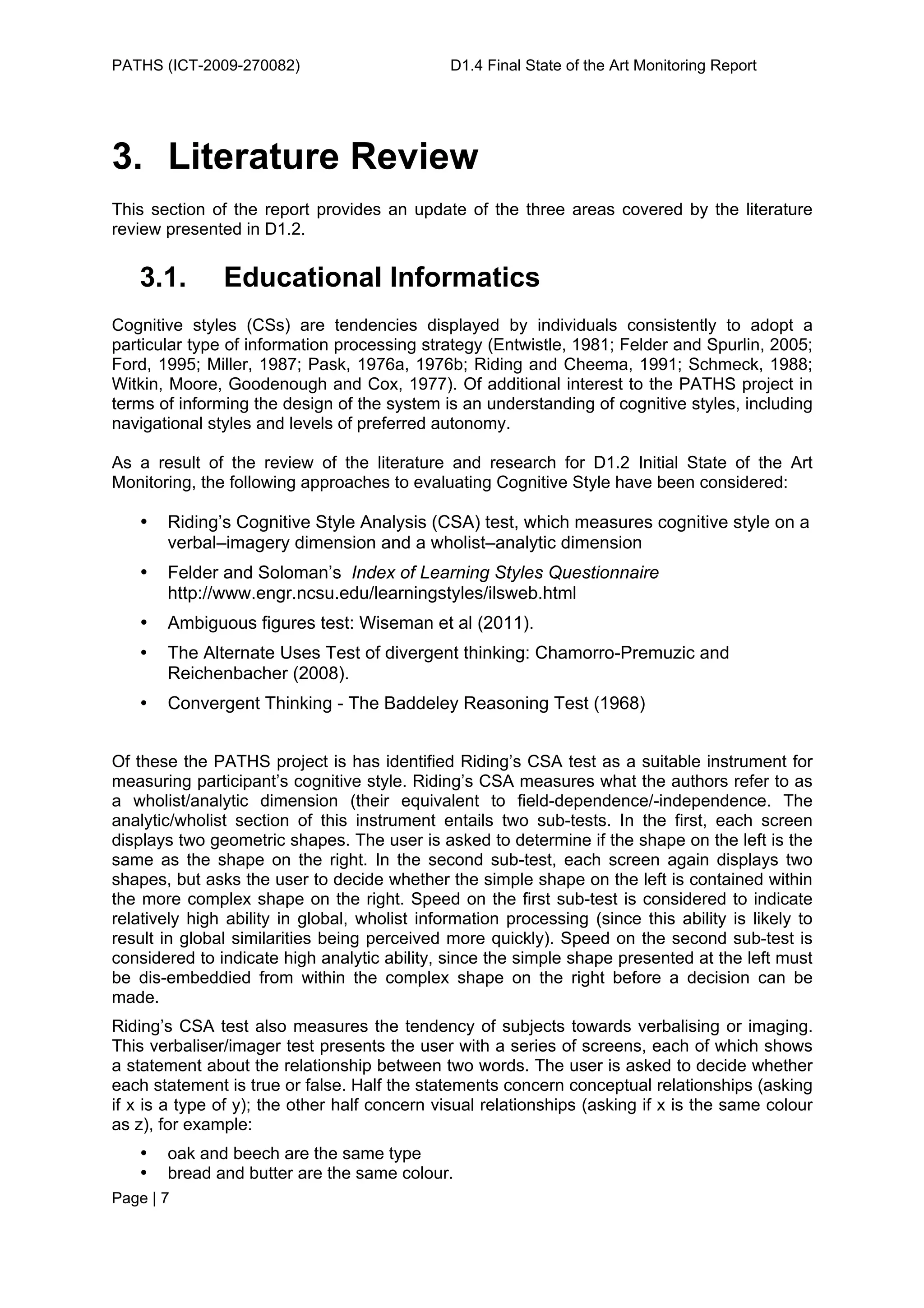 PATHS (ICT-2009-270082)                        D1.4 Final State of the Art Monitoring Report




3. Literature Review
This section of the report provides an update of the three areas covered by the literature
review presented in D1.2.


   3.1.        Educational Informatics
Cognitive styles (CSs) are tendencies displayed by individuals consistently to adopt a
particular type of information processing strategy (Entwistle, 1981; Felder and Spurlin, 2005;
Ford, 1995; Miller, 1987; Pask, 1976a, 1976b; Riding and Cheema, 1991; Schmeck, 1988;
Witkin, Moore, Goodenough and Cox, 1977). Of additional interest to the PATHS project in
terms of informing the design of the system is an understanding of cognitive styles, including
navigational styles and levels of preferred autonomy.

As a result of the review of the literature and research for D1.2 Initial State of the Art
Monitoring, the following approaches to evaluating Cognitive Style have been considered:

   •   Riding’s Cognitive Style Analysis (CSA) test, which measures cognitive style on a
       verbal–imagery dimension and a wholist–analytic dimension
   •   Felder and Soloman’s Index of Learning Styles Questionnaire
       http://www.engr.ncsu.edu/learningstyles/ilsweb.html
   •   Ambiguous figures test: Wiseman et al (2011).
   •   The Alternate Uses Test of divergent thinking: Chamorro-Premuzic and
       Reichenbacher (2008).
   •   Convergent Thinking - The Baddeley Reasoning Test (1968)


Of these the PATHS project is has identified Riding’s CSA test as a suitable instrument for
measuring participant’s cognitive style. Riding’s CSA measures what the authors refer to as
a wholist/analytic dimension (their equivalent to field-dependence/-independence. The
analytic/wholist section of this instrument entails two sub-tests. In the first, each screen
displays two geometric shapes. The user is asked to determine if the shape on the left is the
same as the shape on the right. In the second sub-test, each screen again displays two
shapes, but asks the user to decide whether the simple shape on the left is contained within
the more complex shape on the right. Speed on the first sub-test is considered to indicate
relatively high ability in global, wholist information processing (since this ability is likely to
result in global similarities being perceived more quickly). Speed on the second sub-test is
considered to indicate high analytic ability, since the simple shape presented at the left must
be dis-embeddied from within the complex shape on the right before a decision can be
made.
Riding’s CSA test also measures the tendency of subjects towards verbalising or imaging.
This verbaliser/imager test presents the user with a series of screens, each of which shows
a statement about the relationship between two words. The user is asked to decide whether
each statement is true or false. Half the statements concern conceptual relationships (asking
if x is a type of y); the other half concern visual relationships (asking if x is the same colour
as z), for example:
   •   oak and beech are the same type
   •   bread and butter are the same colour.
Page | 7
 