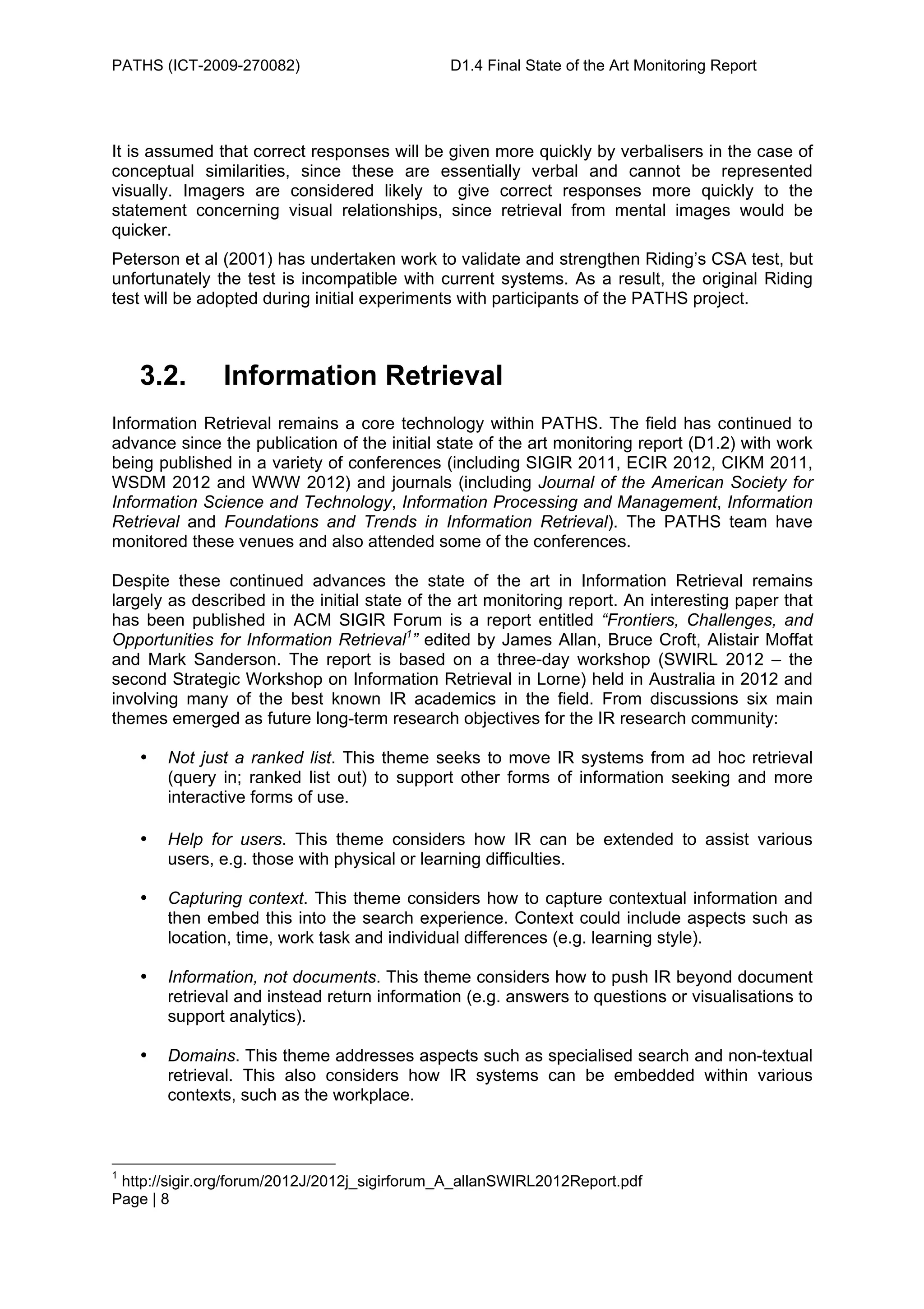PATHS (ICT-2009-270082)                       D1.4 Final State of the Art Monitoring Report




It is assumed that correct responses will be given more quickly by verbalisers in the case of
conceptual similarities, since these are essentially verbal and cannot be represented
visually. Imagers are considered likely to give correct responses more quickly to the
statement concerning visual relationships, since retrieval from mental images would be
quicker.
Peterson et al (2001) has undertaken work to validate and strengthen Riding’s CSA test, but
unfortunately the test is incompatible with current systems. As a result, the original Riding
test will be adopted during initial experiments with participants of the PATHS project.



    3.2.       Information Retrieval
Information Retrieval remains a core technology within PATHS. The field has continued to
advance since the publication of the initial state of the art monitoring report (D1.2) with work
being published in a variety of conferences (including SIGIR 2011, ECIR 2012, CIKM 2011,
WSDM 2012 and WWW 2012) and journals (including Journal of the American Society for
Information Science and Technology, Information Processing and Management, Information
Retrieval and Foundations and Trends in Information Retrieval). The PATHS team have
monitored these venues and also attended some of the conferences.

Despite these continued advances the state of the art in Information Retrieval remains
largely as described in the initial state of the art monitoring report. An interesting paper that
has been published in ACM SIGIR Forum is a report entitled “Frontiers, Challenges, and
Opportunities for Information Retrieval1” edited by James Allan, Bruce Croft, Alistair Moffat
and Mark Sanderson. The report is based on a three-day workshop (SWIRL 2012 – the
second Strategic Workshop on Information Retrieval in Lorne) held in Australia in 2012 and
involving many of the best known IR academics in the field. From discussions six main
themes emerged as future long-term research objectives for the IR research community:

    •   Not just a ranked list. This theme seeks to move IR systems from ad hoc retrieval
        (query in; ranked list out) to support other forms of information seeking and more
        interactive forms of use.

    •   Help for users. This theme considers how IR can be extended to assist various
        users, e.g. those with physical or learning difficulties.

    •   Capturing context. This theme considers how to capture contextual information and
        then embed this into the search experience. Context could include aspects such as
        location, time, work task and individual differences (e.g. learning style).

    •   Information, not documents. This theme considers how to push IR beyond document
        retrieval and instead return information (e.g. answers to questions or visualisations to
        support analytics).

    •   Domains. This theme addresses aspects such as specialised search and non-textual
        retrieval. This also considers how IR systems can be embedded within various
        contexts, such as the workplace.



1
 http://sigir.org/forum/2012J/2012j_sigirforum_A_allanSWIRL2012Report.pdf
Page | 8
 
