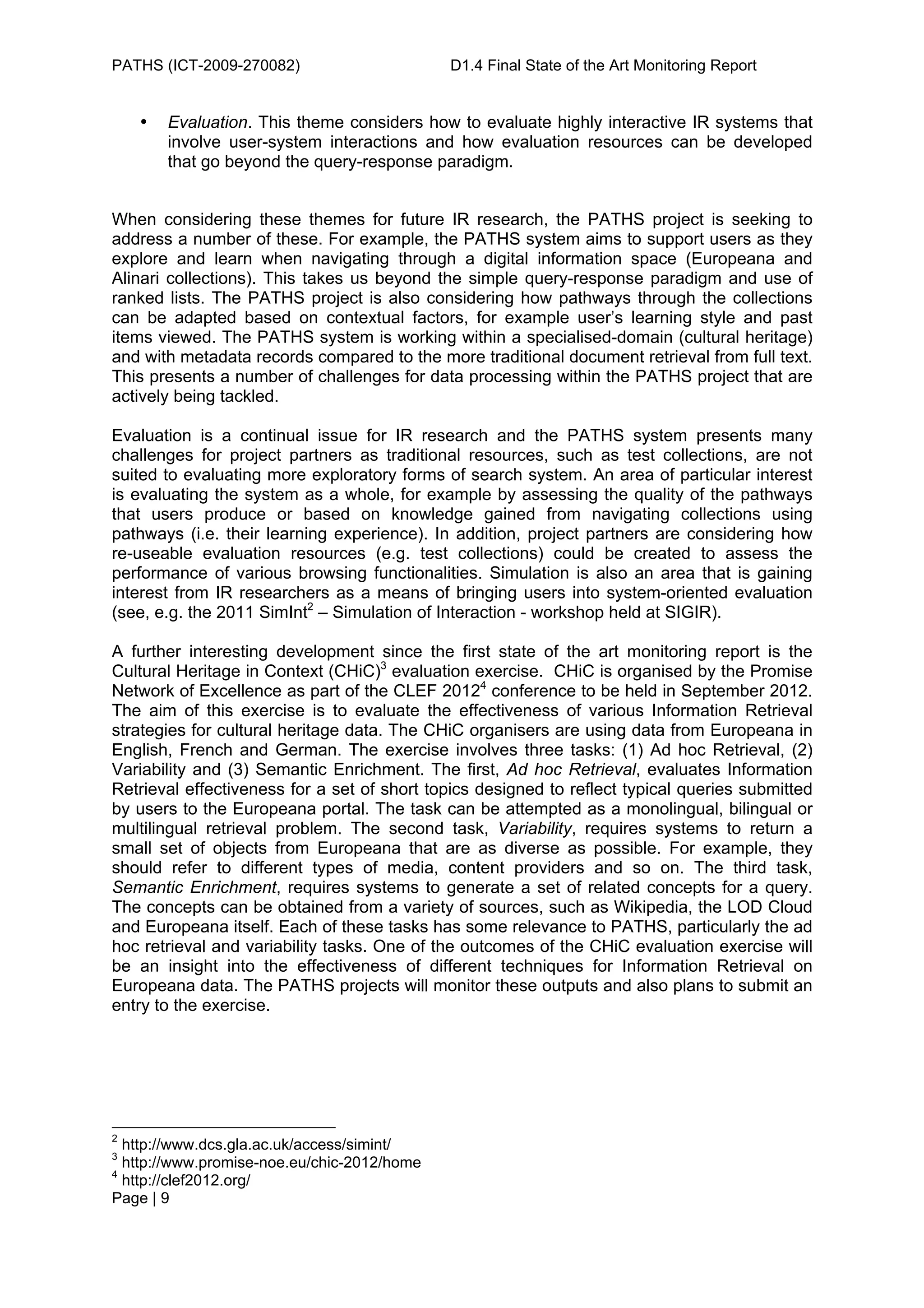 PATHS (ICT-2009-270082)                      D1.4 Final State of the Art Monitoring Report


    •   Evaluation. This theme considers how to evaluate highly interactive IR systems that
        involve user-system interactions and how evaluation resources can be developed
        that go beyond the query-response paradigm.


When considering these themes for future IR research, the PATHS project is seeking to
address a number of these. For example, the PATHS system aims to support users as they
explore and learn when navigating through a digital information space (Europeana and
Alinari collections). This takes us beyond the simple query-response paradigm and use of
ranked lists. The PATHS project is also considering how pathways through the collections
can be adapted based on contextual factors, for example user’s learning style and past
items viewed. The PATHS system is working within a specialised-domain (cultural heritage)
and with metadata records compared to the more traditional document retrieval from full text.
This presents a number of challenges for data processing within the PATHS project that are
actively being tackled.

Evaluation is a continual issue for IR research and the PATHS system presents many
challenges for project partners as traditional resources, such as test collections, are not
suited to evaluating more exploratory forms of search system. An area of particular interest
is evaluating the system as a whole, for example by assessing the quality of the pathways
that users produce or based on knowledge gained from navigating collections using
pathways (i.e. their learning experience). In addition, project partners are considering how
re-useable evaluation resources (e.g. test collections) could be created to assess the
performance of various browsing functionalities. Simulation is also an area that is gaining
interest from IR researchers as a means of bringing users into system-oriented evaluation
(see, e.g. the 2011 SimInt2 – Simulation of Interaction - workshop held at SIGIR).

A further interesting development since the first state of the art monitoring report is the
Cultural Heritage in Context (CHiC)3 evaluation exercise. CHiC is organised by the Promise
Network of Excellence as part of the CLEF 20124 conference to be held in September 2012.
The aim of this exercise is to evaluate the effectiveness of various Information Retrieval
strategies for cultural heritage data. The CHiC organisers are using data from Europeana in
English, French and German. The exercise involves three tasks: (1) Ad hoc Retrieval, (2)
Variability and (3) Semantic Enrichment. The first, Ad hoc Retrieval, evaluates Information
Retrieval effectiveness for a set of short topics designed to reflect typical queries submitted
by users to the Europeana portal. The task can be attempted as a monolingual, bilingual or
multilingual retrieval problem. The second task, Variability, requires systems to return a
small set of objects from Europeana that are as diverse as possible. For example, they
should refer to different types of media, content providers and so on. The third task,
Semantic Enrichment, requires systems to generate a set of related concepts for a query.
The concepts can be obtained from a variety of sources, such as Wikipedia, the LOD Cloud
and Europeana itself. Each of these tasks has some relevance to PATHS, particularly the ad
hoc retrieval and variability tasks. One of the outcomes of the CHiC evaluation exercise will
be an insight into the effectiveness of different techniques for Information Retrieval on
Europeana data. The PATHS projects will monitor these outputs and also plans to submit an
entry to the exercise.




2
  http://www.dcs.gla.ac.uk/access/simint/
3
  http://www.promise-noe.eu/chic-2012/home
4
  http://clef2012.org/
Page | 9
 